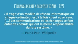 L’échangedepairàpair(PeertoPeer-P2P)
« Il s’agit d’un modèle de réseau informatique où
chaque ordinateur est à la fois client et serveur.
[…] Les communications et les échanges se font
entre des nœuds qui ont la même responsabilité
dans le système. »
— Pair à Pair - Wikipedia
journée Savoie-Biblio Mettre en oeuvre des pratiques innovantes en bibliothèque : BiblioBox - jeudi 10 décembre 2015 - CC -BY-NC-SA
 