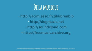 Delamusique
· http://acim.asso.fr/ziklibrenbib
· http://dogmazic.net
· http://soundcloud.com
· http://freemusicarchive.org
journée Savoie-Biblio Mettre en oeuvre des pratiques innovantes en bibliothèque : BiblioBox - jeudi 10 décembre 2015 - CC -BY-NC-SA
 