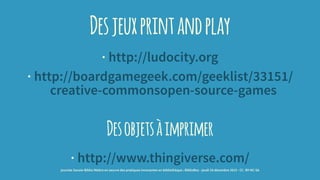 Desjeuxprintandplay
· http://ludocity.org
· http://boardgamegeek.com/geeklist/33151/
creative-commonsopen-source-games
Desobjetsàimprimer
· http://www.thingiverse.com/
journée Savoie-Biblio Mettre en oeuvre des pratiques innovantes en bibliothèque : BiblioBox - jeudi 10 décembre 2015 - CC -BY-NC-SA
 