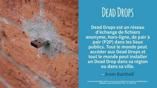 DeadDrops
Dead Drops est un réseau
d’échange de fichiers
anonyme, hors-ligne, de pair à
pair (P2P) dans les lieux
publics. Tout le monde peut
accéder aux Dead Drops et
tout le monde peut installer
un Dead Drop dans sa région
ou dans sa ville.
--Aram Bartholl
journée Savoie-Biblio Mettre en oeuvre des pratiques innovantes en bibliothèque :
BiblioBox - jeudi 10 décembre 2015 - CC -BY-NC-SA
 