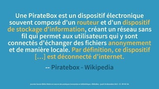 Une PirateBox est un dispositif électronique
souvent composé d'un routeur et d'un dispositif
de stockage d'information, créant un réseau sans
fil qui permet aux utilisateurs qui y sont
connectés d'échanger des fichiers anonymement
et de manière locale. Par définition, ce dispositif
[…] est déconnecté d'internet.
-- Piratebox - Wikipedia
journée Savoie-Biblio Mettre en oeuvre des pratiques innovantes en bibliothèque : BiblioBox - jeudi 10 décembre 2015 - CC -BY-NC-SA
 