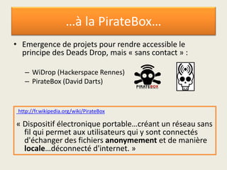 …à la PirateBox…
• Emergence de projets pour rendre accessible le
principe des Deads Drop, mais « sans contact » :
– WiDrop (Hackerspace Rennes)
– PirateBox (David Darts)
http://fr.wikipedia.org/wiki/PirateBox
« Dispositif électronique portable…créant un réseau sans
fil qui permet aux utilisateurs qui y sont connectés
d'échanger des fichiers anonymement et de manière
locale…déconnecté d'internet. »
 