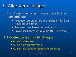 1.1 «  Disséminer »  les moyens d’accès à la bibliothèque Proposer un plugin de recherche intégré au navigateur Firefox Proposer une barre de navigation Favoriser l’accès et la veille (RSS et email) 1.2 Contextualiser la bibliothèque :  Au sein d’Amazon Au sein de Librarything Au sein de Google recherche de livres 1. Aller vers l'usager 
