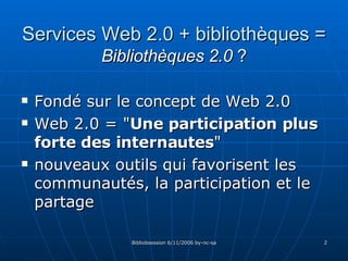 Services Web 2.0 + bibliothèques = Bibliothèques 2.0  ? Fondé sur le concept de Web 2.0  Web 2.0 = " Une participation plus forte des internautes "  nouveaux outils qui favorisent les communautés, la participation et le partage 