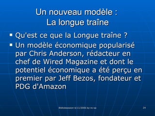Un nouveau modèle :  La longue traîne Qu'est ce que la Longue traîne ? Un modèle économique popularisé par Chris Anderson, rédacteur en chef de  Wired Magazine   et dont le potentiel économique a été perçu en premier par Jeff Bezos, fondateur et PDG d'Amazon 