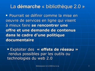La  démarche  « bibliothèque 2.0 » Pourrait se définir comme la mise en oeuvre de services en ligne qui visent à mieux faire  se rencontrer une offre et une demande de contenus dans le cadre d’une politique documentaire Exploiter des  « effets de réseau »   rendus possibles par les outils ou technologies du web 2.0 