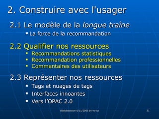 2.1 Le modèle de la  longue traîne La force de la recommandation 2. Construire avec l'usager 2.3 Représenter nos ressources Tags et nuages de tags Interfaces innoantes Vers l’OPAC 2.0 2.2 Qualifier nos ressources Recommandations statistiques Recommandation professionnelles Commentaires des utilisateurs 