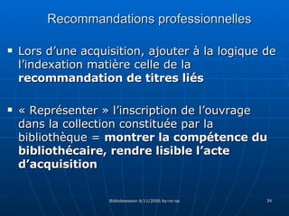 Recommandations professionnelles Lors d’une acquisition, ajouter à la logique de l’indexation matière celle de la  recommandation de titres liés « Représenter » l’inscription de l’ouvrage dans la collection constituée par la bibliothèque =  montrer la compétence du bibliothécaire, rendre lisible l’acte d’acquisition 