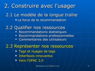 2.1 Le modèle de la  longue traîne La force de la recommandation 2. Construire avec l'usager 2.3 Représenter nos ressources Tags et nuages de tags Interfaces innovantss Vers l’OPAC 2.0 2.2 Qualifier nos ressources Recommandations statistiques Recommandations professionnelles Commentaires des utilisateurs 