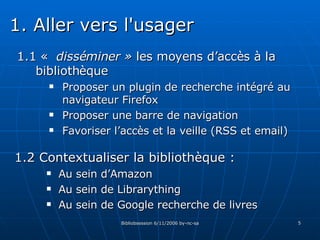 1.1 «  disséminer »  les moyens d’accès à la bibliothèque Proposer un plugin de recherche intégré au navigateur Firefox Proposer une barre de navigation Favoriser l’accès et la veille (RSS et email) 1.2 Contextualiser la bibliothèque :  Au sein d’Amazon Au sein de Librarything Au sein de Google recherche de livres 1. Aller vers l'usager 