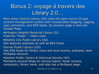 Bonus 2: voyage à travers des Library 2.0… Ann   Arbor  District  Library   (MI) Uses the open source Drupal content management system with incorporates blogging, tagging, user comments, and RSS feeds. Its location page is tied into Google Maps. Arlington  Heights   Memorial   Library   (IL) Features “Vlogs” – Video casts. Atlantic  City Public  Library   (NJ) Site features podcasts as well as RSS feeds. Denver Public  Library   (CO) Has RSS feeds for library news and local events, podcasts, teen MySpace Account. Goshen  Public  Library  &  Historical  Society  (NY) Maintains several blogs on various topics—book reviews, computers, library news, and also has a MySpace page. 