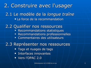 2.1 Le modèle de la  longue traîne La force de la recommandation 2. Construire avec l'usager 2.3 Représenter nos ressources Tags et nuages de tags Interfaces innovantes Vers l’OPAC 2.0 2.2 Qualifier nos ressources Recommandations statistiques Recommandations professionnelles Commentaires des utilisateurs 