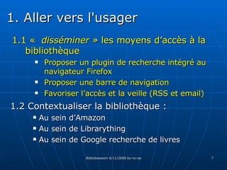 1.1 «  disséminer »   les moyens d’accès à  la bibliothèque Proposer un plugin de recherche intégré au navigateur Firefox Proposer une barre de navigation Favoriser l’accès et la veille (RSS et email) 1.2 Contextualiser la bibliothèque :  Au sein d’Amazon Au sein de Librarything Au sein de Google recherche de livres 1. Aller vers l'usager 