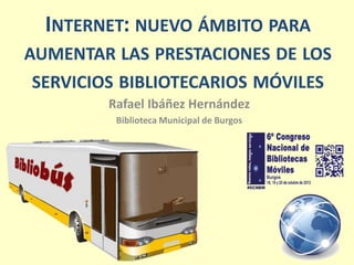 INTERNET: NUEVO ÁMBITO PARA
AUMENTAR LAS PRESTACIONES DE LOS
SERVICIOS BIBLIOTECARIOS MÓVILES
Rafael Ibáñez Hernández
Biblioteca Municipal de Burgos

 