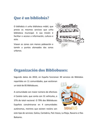 Que é un bibliobús?
O bibliobús é unha biblioteca móbil, que
presta os mesmos servizos que unha
biblioteca municipal. A súa misión é
facilitar o acceso a información, cultura e
ocio.
Viaxan as zonas con menos poboación e
tamén a puntos alonxados das zonas
urbanas.
Organización dos Bibliobuses:
Segundo datos do 2010, en España funcionan 30 servizos de Bibliobús
repartidos en 11 comunidades, que xestionan
un total de 85 Bibliobuses.
A comunidade con maior número de efectivos
é Castela León, que conta con 31 vehículos, o
37% do total nacional. O 79% dos Bibliobuses
Españois concéntranse en 4 comunidades
autónomas, mentres que existen rexións sen
este tipo de servizos: Galiza, Cantabria, País Vasco, La Rioja, Navarra e Illas
Baleares.
 