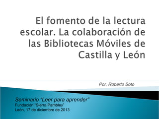 Por, Roberto Soto

Seminario “Leer para aprender”
Fundación “Sierra Pambley”
León, 17 de diciembre de 2013

 