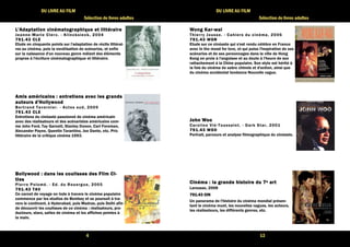 4 
DU LIVRE AU FILM 
Sélection de livres adultes 
L'Adaptation cinématographique LLL'''AAAdddaaappptttaaatttiiiooonnn ccciiinnnééémmmaaatttooogggrrraaappphhhiiiqqquuueee eeeetttt lllliiiittttttttéééérrrraaaaiiiirrrreeee 
Jeanne-Mar ie Clerc. - Kl incksieck, 2004 
777799991111....44443333 CCCCLLLLEEEE 
Etude en cinquante points sur l'adaptation de récits littérai-res 
au cinéma, puis la novélisation de scénarios, et enfin 
sur la naissance d'un nouveau genre mêlant des éléments 
propres à l'écriture cinématographique et littéraire. 
AAAAmmmmiiiissss aaaammmméééérrrriiiiccccaaaaiiiinnnnssss :::: eeeennnnttttrrrreeeettttiiiieeeennnnssss aaaavvvveeeecccc lllleeeessss ggggrrrraaaannnnddddssss 
aaaauuuutttteeeeuuuurrrrssss dddd''''HHHHoooollllllllyyyywwwwoooooooodddd 
Ber t rand Tavernier . - Actes sud, 2009 
777799991111....44443333 CCCCLLLLEEEE 
Entretiens du cinéaste passionné de cinéma américain 
avec des réalisateurs et des scénaristes américains com-me 
John Ford, Tay Garnett, Stanley Donen, Carl Foreman, 
Alexander Payne, Quentin Tarantino, Joe Dante, etc. Prix 
littéraire de la critique cinéma 1993. 
BBBBoooollllllllyyyywwwwoooooooodddd :::: ddddaaaannnnssss lllleeeessss ccccoooouuuulllliiiisssssssseeeessss ddddeeeessss FFFFiiiillllmmmm CCCCiiii---- 
ttttiiiieeeessss 
Pier re Polomé. - Ed. du Rouergue, 2005 
777799991111....44443333 TTTTAAAAVVVV 
Ce carnet de voyage en Inde à travers le cinéma populaire 
commence par les studios de Bombay et se poursuit à tra-vers 
le continent, à Hyderabad, puis Madras, puis Delhi afin 
de découvrir les coulisses de ce cinéma : réalisateurs, pro-ducteurs, 
stars, salles de cinéma et les affiches peintes à 
la main. 
13 
DU LIVRE AU FILM 
Sélection de livres adultes 
WWWWoooonnnngggg KKKKaaaarrrr-wwwwaaaaiiii 
Thier ry Jousse. - Cahiers du cinéma, 2006 
777799991111....44443333 WWWWOOOONNNN 
Etude sur ce cinéaste qui s'est rendu célèbre en France 
avec In the mood for love, et qui puise l'inspiration de ses 
scénarios et de ses personnages dans la ville de Hong 
Kong en proie à l'angoisse et au doute à l'heure de son 
rattachement à la Chine populaire. Son style est hérité à 
la fois du cinéma de sabre chinois et d'action, ainsi que 
du cinéma occidental tendance Nouvelle vague. 
JJJJoooohhhhnnnn WWWWoooooooo 
Carol ine Vié-Toussaint . - Dark Star , 2001 
777799991111....44443333 WWWWOOOOOOOO 
Portrait, parcours et analyse filmographique du cinéaste. 
CCCCiiiinnnnéééémmmmaaaa :::: llllaaaa ggggrrrraaaannnnddddeeee hhhhiiiissssttttooooiiiirrrreeee dddduuuu 7777e aaaarrrrtttt 
Larousse, 2008 
777799991111....44443333 CCCCIIIINNNN 
Un panorama de l'histoire du cinéma mondial présen-tant 
le cinéma muet, les nouvelles vagues, les acteurs, 
les réalisateurs, les différents genres, etc. 
 