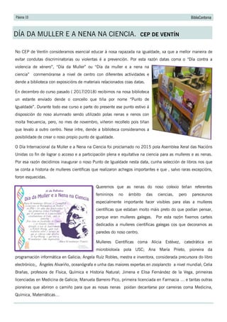 Páxina 10 BiblioContorna
DÍA DA MULLER E A NENA NA CIENCIA. CEP DE VENTÍN
No CEP de Ventín consideramos esencial educar á nosa rapazada na igualdade, xa que a mellor maneira de
evitar condutas discriminatorias ou violentas é a prevención. Por esta razón datas coma o “Día contra a
violencia de xénero”, “Día da Muller” ou “Día da muller e a nena na
ciencia” conmemóranse a nivel de centro con diferentes actividades e
dende a biblioteca con exposicións de materiais relacionados coas datas.
En decembro do curso pasado ( 2017/2018) recibimos na nosa biblioteca
un estante enviado dende o concello que tiña por nome “Punto de
Igualdade”. Durante todo ese curso e parte do presente ese punto estivo á
disposición do noso alumnado sendo utilizado polas nenas e nenos con
moita frecuencia, pero, no mes de novembro, viñeron recollelo pois tiñan
que levalo a outro centro. Nese intre, dende a biblioteca consideramos a
posibilidade de crear o noso propio punto de igualdade.
O Día Internacional da Muller e a Nena na Ciencia foi proclamado no 2015 pola Asemblea Xeral das Nacións
Unidas co fin de lograr o acceso e a participación plena e equitativa na ciencia para as mulleres e as nenas.
Por esa razón decidimos inaugurar o noso Punto de Igualdade nesta data, cunha selección de libros nos que
se conta a historia de mulleres científicas que realizaron achegos importantes e que , salvo raras excepcións,
foron esquecidas.
Queremos que as nenas do noso colexio teñan referentes
femininos no ámbito das ciencias, pero pareceunos
especialmente importante facer visibles para elas a mulleres
científicas que estaban moito máis preto do que podían pensar,
porque eran mulleres galegas. Por esta razón fixemos carteis
dedicados a mulleres científicas galegas cos que decoramos as
paredes do noso centro.
Mulleres Científicas coma Alicia Estévez, catedrática en
microbioloxía pola USC; Ana María Prieto, pioneira da
programación informática en Galicia; Angela Ruíz Robles, mestra e inventora, considerada precursora do libro
electrónico;, Ángeles Alvariño, oceanógrafa e unha das maiores expertas en zooplancto a nivel mundial; Celia
Brañas, profesora de Física, Química e Historia Natural; Jimena e Elisa Fernández de la Vega, primeiras
licenciadas en Medicina de Galicia; Manuela Barreiro Pico, primeira licenciada en Farmacia … e tantas outras
pioneiras que abriron o camiño para que as nosas nenas poidan decantarse por carreiras coma Medicina,
Química, Matemáticas…
 