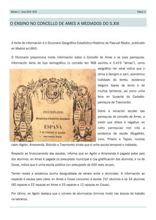 Páxina 11Número 3 . Curso 2018 -2019
O ENSINO NO CONCELLO DE AMES A MEDIADOS DO S.XIX
A fonte de información é o Dicionario Geográfico-Estadístico-Histórico de Pascual Madoz, publicado
en Madrid en1845.
O Dicionario proporciona moita información sobre o Concello de Ames e as súas parroquias.
Información tanto de tipo demográfico (o concello ten 968 veciños e 5.419 “almas”), como
xeográfico (en xeral indica que o
clima é benigno e san), económico
(calidade do terreo, existencia
dalgúns teares de lenzo e de
muíños fariñeiros, así como unha
feira en Susavila do Carballo-
parroquia de Trasmonte).
Sobre a situación escolar das
parroquias do concello de Ames, a
visión que ofrece é negativa: en
catro parroquias non cita a
existencia de escola (Bugallido,
Lens, Piñeiro e Tapia); noutras
catro (Agrón, Ameixenda, Biduído e Trasmonte) sinala que é unha escola temporal e indotada.
Respecto ao financiamento das escolas, informa que en Agrón e Ameixenda é pagada polos pais
dos alumnos; en Ames é pagada co presuposto municipal e coa gratificación dos alumnos; e na de
Covas, indica que é unha escola pública cun presuposto de 600 reais anuais.
Tamén revela a existencia dunha desigualdade de xénero entre o alumnado. A información ao
respecto é escasa pero clara: en Ames e Covas concorren á escola 107 alumnos e só 34 alumnas
(85 rapaces e 22 rapazas en Ames e 25 rapaces e 12 rapazas en Covas).
Por último, en Agrón destaca que o número de alumnas/os diminúe moito nas épocas de traballo
na labranza.
 