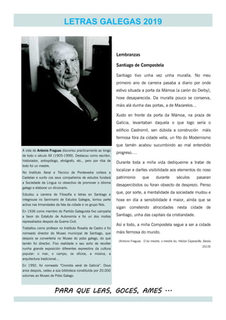 PARA QUE LEAS, GOCES, AMES ...
LETRAS GALEGAS 2019
A vida de Antonio Fraguas discorreu practicamente ao longo
de todo o século XX (1905-1999). Destacou como escritor,
historiador, antropólogo, etnógrafo, etc., pero por riba de
todo foi un mestre.
No Instituto Xeral e Técnico de Pontevedra coñece a
Castelao e xunto cos seus compañeiros de estudos fundará
a Sociedade da Lingua co obxectivo de promover o idioma
galego e elaborar un dicionario.
Estudou a carreira de Filosofía e letras en Santiago e
integrouse no Seminario de Estudos Galegos, tomou parte
activa nas Irmandades da fala da cidade e no grupo Nós.
En 1936 como membro do Partido Galeguista fixo campaña
a favor do Estatuto de Autonomía e foi un dos moitos
represaliados despois da Guerra Civil.
Traballou como profesor no Instituto Rosalía de Castro e foi
nomeado director do Museo municipal de Santiago, que
despois se convertería no Museo do pobo galego, do que
tamén foi director. Fixo realidade o seu soño de recoller
nunha grande exposición diferentes expresións da cultura
popular: o mar, o campo, os oficios, a música, a
arquitectura tradicional…
En 1992, foi nomeado “Cronista xeral de Galicia”. Dous
anos despois, cedeu a súa biblioteca constituída por 20.000
volumes ao Museo de Pobo Galego.
Lembranzas
Santiago de Compostela
Santiago tivo unha vez unha muralla. No meu
primeiro ano de carreira pasaba a diario por onde
estivo situada a porta da Mámoa (a carón do Derby),
hoxe desaparecida. Da muralla pouco se conserva,
máis alá dunha das portas, a de Mazarelos…
Xusto en fronte da porta da Mámoa, na praza de
Galicia, levantaban daquela o que logo sería o
edificio Castromil, sen dúbida a construción máis
fermosa fóra da cidade vella, un fito do Modernismo
que tamén acabou sucumbindo ao mal entendido
progreso….
Durante toda a miña vida dediqueime a tratar de
localizar e darlles visibilidade aos elementos do noso
patrimonio que durante séculos pasaran
desapercibidos ou foran obxecto de desprezo. Penso
que, por sorte, a mentalidade da sociedade mudou e
hoxe en día a sensibilidade é maior, aínda que se
sigan cometendo atrocidades nesta cidade de
Santiago, unha das capitais da cristiandade.
Así e todo, a miña Compostela segue a ser a cidade
máis fermosa do mundo.
(Antonio Fraguas O bo mestre, o mestre bo, Héctor Cajaraville, Xerais
2019)
 