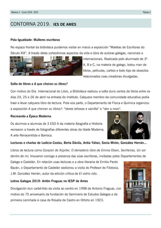 Páxina 3Número 3 . Curso 2018 -2019
CONTORNA 2019. IES DE AMES
Pola Igualdade: Mulleres escritoras
No espazo frontal da biblioteca puidemos visitar en marzo a exposición “Maletas de Escritoras do
Século XIX”. A través delas coñecéronse aspectos da vida e obra de autoras galegas, nacionais e
internacionais. Realizada polo alumnado de 3º
A, B e C, na materia de galego, botou man de
libros, películas, carteis e todo tipo de obxectos
relacionados coas creadoras divulgadas.
Solta de libros e A que cheiran os libros?
Con motivo do Día Internacional do Libro, a Biblioteca realizou a solta duns centos de libros entre os
días 24, 25 e 26 de abril na entrada do Instituto. Calquera membro da comunidade educativa podía
traer e levar calquera libro de lectura. Pola súa parte, o Departamento de Física e Química organizou
a exposición A que cheiran os libros?: “olores leñosos e vainilla” e “olor a novo”.
Recreando a Época Moderna
Os alumnos e alumnas de 3 ESO A da materia Xeografía e Historia
recrearon a través de fotografías diferentes obras da Idade Moderna.
A arte Renacentista e Barroca.
Lecturas e charlas de Ledicia Costas, Berta Dávila, Antía Yáñez, Sonia Mirón, González Herrán...
Libros de lectura como Corazón de Xúpiter, O derradeiro libro de Emma Olsen, Senlleiras, Un sol
dentro de mí, trouxeron consigo a presenza das súas escritoras, invitadas polos Departamentos de
Galego e Castelán. En relación coas lecturas e a obra literaria de Emilia Pardo
Bazán, o Departamento de Castelán xestionou a visita do Profesor de Filoloxía,
J.M. González Herrán, autor da edición crítica de El vidrio roto.
Letras Galegas 2019: Antón Fraguas no IESP de Ames
Divulgación dun cartel-foto da visita ao centro en 1998 de Antonio Fraguas, con
motivo do 75 aniversario da fundación do Seminario de Estudos Galegos e da
primeira camiñada á casa de Rosalía de Castro en Ortoño en 1923.
 
