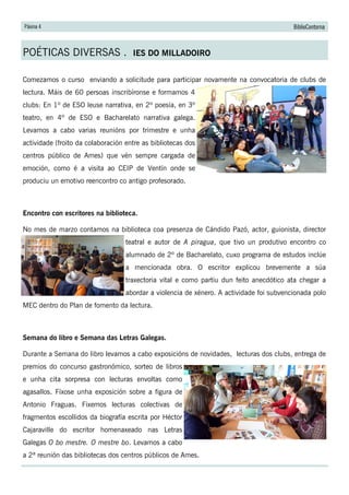 Páxina 4 BiblioContorna
POÉTICAS DIVERSAS . IES DO MILLADOIRO
Comezamos o curso enviando a solicitude para participar novamente na convocatoria de clubs de
lectura. Máis de 60 persoas inscribíronse e formamos 4
clubs: En 1º de ESO leuse narrativa, en 2º poesía, en 3º
teatro, en 4º de ESO e Bacharelato narrativa galega.
Levamos a cabo varias reunións por trimestre e unha
actividade (froito da colaboración entre as bibliotecas dos
centros público de Ames) que vén sempre cargada de
emoción, como é a visita ao CEIP de Ventín onde se
produciu un emotivo reencontro co antigo profesorado.
Encontro con escritores na biblioteca.
No mes de marzo contamos na biblioteca coa presenza de Cándido Pazó, actor, guionista, director
teatral e autor de A piragua, que tivo un produtivo encontro co
alumnado de 2º de Bacharelato, cuxo programa de estudos inclúe
a mencionada obra. O escritor explicou brevemente a súa
traxectoria vital e como partiu dun feito anecdótico ata chegar a
abordar a violencia de xénero. A actividade foi subvencionada polo
MEC dentro do Plan de fomento da lectura.
Semana do libro e Semana das Letras Galegas.
Durante a Semana do libro levamos a cabo exposicións de novidades, lecturas dos clubs, entrega de
premios do concurso gastronómico, sorteo de libros
e unha cita sorpresa con lecturas envoltas como
agasallos. Fíxose unha exposición sobre a figura de
Antonio Fraguas. Fixemos lecturas colectivas de
fragmentos escollidos da biografía escrita por Héctor
Cajaraville do escritor homenaxeado nas Letras
Galegas O bo mestre. O mestre bo. Levamos a cabo
a 2ª reunión das bibliotecas dos centros públicos de Ames.
 