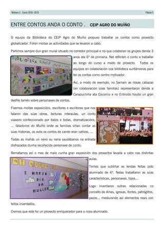 Páxina 5Número 3 . Curso 2018 -2019
ENTRE CONTOS ANDA O CONTO . CEIP AGRO DO MUÍÑO
O equipo da Biblioteca do CEIP Agro do Muíño propuxo traballar os contos como proxecto
globalizador. Foron moitas as actividades que se levaron a cabo.
Partimos sempre dun gran mural situado no corredor principal e no que colaboran os grupos dende 3
anos ata 6º de primaria. Nel reflicten o conto a traballar
ao longo do curso a modo de proxecto. Todos os
equipos en colaboración coa biblioteca xuntámonos para
ter os contos como centro motivador.
Así, a modo de exemplo, no Samaín as nosas cabazas
(en colaboración coas familias) representaron dende a
Carapuchiña ata Cocorico e no Entroido houbo un gran
desfile tamén sobre personaxes de contos.
Fixemos moitas exposicións, escritores e escritoras que nos
falaron das súas obras, lecturas interaulas, un conto
viaxeiro confeccionado por todos e todas, dramatizacións,
... faladoiros do Muíño onde as familias viñan contar as
súas historias, os avós os contos de cando eran cativos, ...
Todas as mañás un neno ou nena saudábanos na entrada
disfrazados dunha recoñecida personaxe de conto.
Rematamos así o mes de maio cunha gran exposición dos proxectos levada a cabo nas distintas
aulas.
Temos que subliñar as lendas feitas polo
alumnado de 6º. Nelas traballaron as súas
características, personaxes, tipos...
Logo inventaron outras relacionadas co
concello de Ames, igrexas, fontes, petróglifos,
pazos... mesturando así elementos reais con
feitos inventados.
Cremos que este foi un proxecto enriquecedor para o noso alumnado.
 