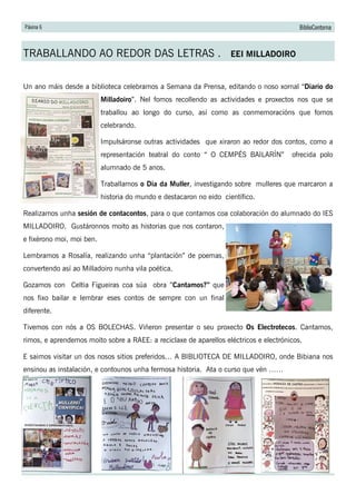 Páxina 6 BiblioContorna
TRABALLANDO AO REDOR DAS LETRAS . EEI MILLADOIRO
Un ano máis desde a biblioteca celebramos a Semana da Prensa, editando o noso xornal “Diario do
Milladoiro”. Nel fomos recollendo as actividades e proxectos nos que se
traballou ao longo do curso, así como as conmemoracións que fomos
celebrando.
Impulsáronse outras actividades que xiraron ao redor dos contos, como a
representación teatral do conto “ O CEMPÉS BAILARÍN” ofrecida polo
alumnado de 5 anos.
Traballamos o Día da Muller, investigando sobre mulleres que marcaron a
historia do mundo e destacaron no eido científico.
Realizamos unha sesión de contacontos, para o que contamos coa colaboración do alumnado do IES
MILLADOIRO. Gustáronnos moito as historias que nos contaron,
e fixérono moi, moi ben.
Lembramos a Rosalía, realizando unha “plantación” de poemas,
convertendo así ao Milladoiro nunha vila poética.
Gozamos con Celtia Figueiras coa súa obra ”Cantamos?” que
nos fixo bailar e lembrar eses contos de sempre con un final
diferente.
Tivemos con nós a OS BOLECHAS. Viñeron presentar o seu proxecto Os Electrotecos. Cantamos,
rimos, e aprendemos moito sobre a RAEE: a reciclaxe de aparellos eléctricos e electrónicos.
E saimos visitar un dos nosos sitios preferidos… A BIBLIOTECA DE MILLADOIRO, onde Bibiana nos
ensinou as instalación, e contounos unha fermosa historia. Ata o curso que vén ……
 