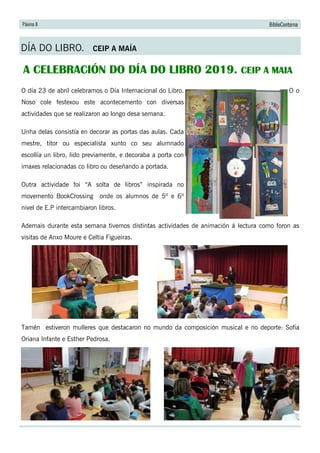 Páxina 8 BiblioContorna
DÍA DO LIBRO. CEIP A MAÍA
A CELEBRACIÓN DO DÍA DO LIBRO 2019. CEIP A MAIA
O día 23 de abril celebramos o Día Internacional do Libro. O o
Noso cole festexou este acontecemento con diversas
actividades que se realizaron ao longo desa semana.
Unha delas consistía en decorar as portas das aulas. Cada
mestre, titor ou especialista xunto co seu alumnado
escollía un libro, lido previamente, e decoraba a porta con
imaxes relacionadas co libro ou deseñando a portada.
Outra actividade foi “A solta de libros” inspirada no
movemento BookCrossing onde os alumnos de 5º e 6º
nivel de E.P intercambiaron libros.
Ademais durante esta semana tivemos distintas actividades de animación á lectura como foron as
visitas de Anxo Moure e Celtia Figueiras.
Tamén estiveron mulleres que destacaron no mundo da composición musical e no deporte: Sofía
Oriana Infante e Esther Pedrosa.
 