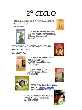 2º CICLOTÍTULO: O HOME QUE PLANTABA ÁRBORESAUTOR: Jean GionoEd.: GalaxiaTÍTULO: AS FADAS VERDESAUTOR: Agustín Fernández Paz.O barco de vapor azul.Ed.: SMTÍTULO: NAT Y EL SECRETODE ELEONORA.AUTOR:   Anik Le Ray.Ed.: EDELVIVESTÍTULO: EL HOMBRE CON ELPELO REVUELTO.AUTOR:  Daniel Nesquens. Ed.: ANAYATÍTULO: CAMA E CONTO AUTOR: Gonzalo MoureEd.: XERAIS    TÍTULO: Le livre de la jungleAUTOR: Jobert, MarleneEd.: EDITION ATLASTÍTULO: A CHRISTMAS MOUSEAUTORA:  Superfine, Wendy:Ed.. RICHMOND