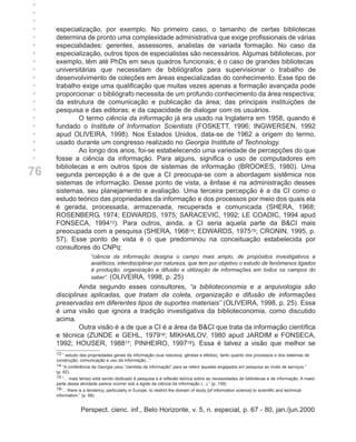 +
+
+
+
+    especialização, por exemplo. No primeiro caso, o tamanho de certas bibliotecas
+    determina de pronto uma complexidade administrativa que exige profissionais de várias
+    especialidades: gerentes, assessores, analistas de variada formação. No caso da
+    especialização, outros tipos de especialistas são necessários. Algumas bibliotecas, por
+    exemplo, têm até PhDs em seus quadros funcionais; é o caso de grandes bibliotecas
+    universitárias que necessitam de bibliógrafos para supervisionar o trabalho de
+    desenvolvimento de coleções em áreas especializadas do conhecimento. Esse tipo de
+    trabalho exige uma qualificação que muitas vezes apenas a formação avançada pode
+    proporcionar: o bibliógrafo necessita de um profundo conhecimento da área respectiva;
+    da estrutura de comunicação e publicação da área; das principais instituições de
+    pesquisa e das editoras; e da capacidade de dialogar com os usuários.
+            O termo ciência da informação já era usado na Inglaterra em 1958, quando é
+    fundado o Institute of Information Scientists (FOSKETT, 1996; INGWERSEN, 1992
+    apud OLIVEIRA, 1998). Nos Estados Unidos, data-se de 1962 a origem do termo,
+    usado durante um congresso realizado no Georgia Institute of Technology.
+            Ao longo dos anos, foi-se estabelecendo uma variedade de percepções do que
     fosse a ciência da informação. Para alguns, significa o uso de computadores em
     bibliotecas e em outros tipos de sistemas de informação (BROOKES, 1980). Uma
76   segunda percepção é a de que a CI preocupa-se com a abordagem sistêmica nos
     sistemas de informação. Desse ponto de vista, a ênfase é na administração desses
     sistemas, seu planejamento e avaliação. Uma terceira percepção é a da CI como o
     estudo teórico das propriedades da informação e dos processos por meio dos quais ela
     é gerada, processada, armazenada, recuperada e comunicada (SHERA, 1968;
     ROSENBERG, 1974; EDWARDS, 1975; SARACEVIC, 1992; LE COADIC, 1994 apud
     FONSECA, 199413). Para outros, ainda, a CI seria aquela parte da B&CI mais
     preocupada com a pesquisa (SHERA, 196814; EDWARDS, 197515; CRONIN, 1995, p.
     57). Esse ponto de vista é o que predominou na conceituação estabelecida por
     consultores do CNPq:
                        “ciência da informação designa o campo mais amplo, de propósitos investigativos e
                        analíticos, interdisciplinar por natureza, que tem por objetivo o estudo de fenômenos ligados
                        à produção, organização e difusão e utilização de informações em todos os campos do
                        saber”. (OLIVEIRA, 1998, p. 25)
              Ainda segundo esses consultores, “a biblioteconomia e a arquivologia são
     disciplinas aplicadas, que tratam da coleta, organização e difusão de informações
     preservadas em diferentes tipos de suportes materiais” (OLIVEIRA, 1998, p. 25). Essa
     é uma visão que ignora a tradição investigativa da biblioteconomia, como discutido
     acima.
              Outra visão é a de que a CI é a área da B&CI que trata da informação científica
     e técnica (ZUNDE e GEHL, 197916; MIKHAILOV, 1980 apud JARDIM e FONSECA,
     1992; HOUSER, 198817; PINHEIRO, 199718). Essa é talvez a visão que melhor se
     13 ” estudo das propriedades gerais da informação (sua natureza, gênese e efeitos), tanto quanto dos processos e dos sistemas de
     construção, comunicação e uso da informação...”
     14 “A conferência da Georgia usou “cientista da informação” para se referir àqueles engajados em pesquisa ao invés de serviços.”
     (p. 62)
     15 “... mais tempo está sendo dedicado à pesquisa e à reflexão teórica sobre as necessidades de bibliotecas e de informação. A maior
     parte dessa atividade parece ocorrer sob a égide da ciência da informação (...).” (p. 159)
     16“... there is a tendency, particularly in Europe, to restrict the domain of study [of information science] to scientific and technical
     information.” (p. 68)


                  Perspect. cienc. inf., Belo Horizonte, v. 5, n. especial, p. 67 - 80, jan./jun.2000
 