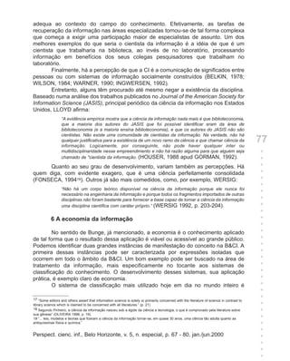 adequa ao contexto do campo do conhecimento. Efetivamente, as tarefas de
recuperação da informação nas áreas especializadas tornou-se de tal forma complexa
que começa a exigir uma participação maior de especialistas de assunto. Um dos
melhores exemplos do que seria o cientista da informação é a idéia de que é um
cientista que trabalharia na biblioteca, ao invés de no laboratório, processando
informação em benefícios dos seus colegas pesquisadores que trabalham no
laboratório.
        Finalmente, há a percepção de que a CI é a comunicação de significados entre
pessoas ou com sistemas de informação socialmente construídos (BELKIN, 1978;
WILSON, 1984; WARNER, 1990; INGWERSEN, 1992).
        Entretanto, alguns têm procurado até mesmo negar a existência da disciplina.
Baseado numa análise dos trabalhos publicados no Journal of the American Society for
Information Science (JASIS), principal periódico da ciência da informação nos Estados
Unidos, LLOYD afirma:
                  “A evidência empírica mostra que a ciência da informação nada mais é que biblioteconomia,
                  que a maioria dos autores do JASIS que foi possível identificar eram da área de
                  biblioteconomia (e a maioria ensina biblioteconomia), e que os autores do JASIS não são
                  cientistas. Não existe uma comunidade de cientistas da informação. Na verdade, não há
                  qualquer justificativa para a existência de um novo ramo da ciência a que chamar ciência da
                  informação. Logicamente, por conseguinte, não pode haver qualquer inter ou
                                                                                                                                             77
                  multidisciplinaridade nesse empreendimento e não há razão alguma para que alguém seja                                      +
                  chamado de "cientista da informação. (HOUSER, 1988 apud GORMAN, 1992).                                                     +
      Quanto ao seu grau de desenvolvimento, variam também as percepções. Há                                                                 +
quem diga, com evidente exagero, que é uma ciência perfeitamente consolidada                                                                 +
(FONSECA, 199419). Outros já são mais comedidos, como, por exemplo, WERSIG:                                                                  +
                                                                                                                                             +
                  “Não há um corpo teórico disponível na ciência da informação porque ele nunca foi
                                                                                                                                             +
                  necessário na engenharia da informação e porque todos os fragmentos importados de outras
                  disciplinas não foram bastante para fornecer a base capaz de tornar a ciência da informação                                +
                  uma disciplina científica com caráter próprio.” (WERSIG 1992, p. 203-204).                                                 +
                                                                                                                                             +
           6 A economia da informação                                                                                                        +
                                                                                                                                             +
         No sentido de Bunge, já mencionado, a economia é o conhecimento aplicado                                                            +
de tal forma que o resultado dessa aplicação é viável ou acessível ao grande público.                                                        +
Podemos identificar duas grandes instâncias de manifestação do conceito na B&CI. A                                                           +
primeira dessas instâncias pode ser caracterizada por expressões isoladas que                                                                +
ocorrem em todo o âmbito da B&CI. Um bom exemplo pode ser buscado na área de                                                                 +
tratamento da informação, mais especificamente no tocante aos sistemas de                                                                    +
classificação do conhecimento. O desenvolvimento desses sistemas, sua aplicação                                                              +
prática, é exemplo claro de economia.                                                                                                        +
         O sistema de classificação mais utilizado hoje em dia no mundo inteiro é                                                            +
                                                                                                                                             +
17 “Some editors and others assert that information science is solely or primarily concerned with the literature of science in contrast to
                                                                                                                                             +
library science which is claimed to be concerned with all literatures.” (p. 21)                                                              +
18 Segundo Pinheiro, a ciência da informação nasceu sob a égide da ciência e tecnologia, o que é comprovado pela literatura sobre            +
sua gênese” (OLIVEIRA 1998, p. 19).
19 “... leis, modelos e teorias que fizeram a ciência da informação tornar-se, em quase 30 anos, uma ciência tão adulta quanto as            +
antiquíssimas física e química.”                                                                                                             +
                                                                                                                                             +
Perspect. cienc. inf., Belo Horizonte, v. 5, n. especial, p. 67 - 80, jan./jun.2000                                                          +
                                                                                                                                             +
                                                                                                                                             +
                                                                                                                                             +
 