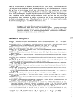 tradição de tratamento da informação especializada, que começa na biblioteconomia
com as bibliotecas especializadas, passa pelos centros de documentação e, hoje em
dia, prefere a terminologia ciência da informação. Um dos problemas com essa
terminologia é que é aceitável para atividades de estudo e pesquisa, mas pouco sonora
e um tanto pedante para designar a prática profissional. Assim, o termo documentação
que, conforme vimos continua sendo bastante usado, poderia ter sua utilização
incrementada para designar a prática profissional em áreas especializadas do
conhecimento, ao passo que a utilização do termo ciência da informação ficaria restrita
às atividades de pesquisa científica realizadas na área.


                Library and Information Science: nature and relationship
                 Characterization of the field of library and information science. Separately, both library
                science and information science must be seen as specialties or subfields of a bigger field.
                The splitting is justified by the differences between the two sub-fields which, nevertheless,
                share a common problem: the access to information.




Referências bibliográficas                                                                                                 79
BELKIN, N.J. Information concepts for information science. Journal of Documentation, London, v. 34, n. 1, p. 55-85, Mar.   +
   1978.                                                                                                                   +
BORGMAN, C., RICE, R. The convergence of information science and communication: a bibliometric analysis. Journal
   of the American Society for Information Science, Washington, v. 43, n. 6, p. 397-411, July 1992.
                                                                                                                           +
BORKO, H. Information science: what is it? American Documentation, v. 19, n. 1, p. 3-5, Jan. 1968.                         +
BRADFORD, S.C. Documentação. Rio de Janeiro: Fundo de Cultura, 1961.                                                       +
BROOKES, B.C. The foundations of information science. Part 1. Philosophical aspects. Journal of Information Science,
   v. 2, n. 3/4, p. 125-133, Oct. 1980.                                                                                    +
BUNGE, Mario. Ciência e desenvolvimento. Belo Horizonte: Itatiaia, 1980. Cap. 2: Ciência básica, ciência aplicada e        +
   técnica, p. 25-33.                                                                                                      +
BUSHA, C.H., HARTER, S.P. Research methods in librarianship: techniques and interpretation. New York: Academic
   Press, 1980.                                                                                                            +
COMAROMI, John P. Dewey, Melvil. In: ALA world encyclopedia of library and information services. Chicago: ALA, 1980.       +
   p. 177-179.
CONAWAY, C. W. [Resenha sobre o livro Information science: from the development of the discipline to social
                                                                                                                           +
   interaction]. College and Research Libraries, v. 57, n. 4, p. 395-396, July 1996.                                       +
CRONIN, B. Shibboleth and substance in North-American library and information-science education. Libri, Copenhagen,        +
   v. 45, n. 1, p. 45-63, Mar. 1995.
CRONIN, B., PEARSON, S. The export of ideas from information science. Journal of Information Science, v. 16, n. 6, p.      +
   381-391, 1990.                                                                                                          +
EDWARDS, R.M. The management of libraries and the professional functions of librarians. Library Quarterly, Chicago,        +
   v. 45, n. 2, p. 150-160, Apr. 1975.
FONSECA, E.N. Maturidade precoce da ciência da informação. Ciência da Informação, Brasília, v. 23, n. 3, p. 377-378,       +
   set./dez. 1994.                                                                                                         +
FOSKETT, A.C. The subject approach to information. 5th ed. London: Library Association, 1996.
GORMAN, Michael. How cataloging and classification should be taught. American Libraries, Chicago, v. 23, n. 8, p. 694-
                                                                                                                           +
   697, Sept. 1992.                                                                                                        +
HOUSER, Lloyd. A conceptual analysis of information science. Library and Information Science Research, v. 10, n. 1, p.     +
   3-34, Jan./Mar. 1988.
INGWERSEN, P. Conceptions of information science. In: VAKKARI, P., CRONIN, B. (Eds.) Conceptions of library and            +
   information science. London: Taylor Graham, 1992. p. 299-311.                                                           +
INTERNATIONAL CONFERENCE ON CONCEPTIONS OF LIBRARY AND INFORMATION SCIENCE, 2, 1996,                                       +
   Copenhagen, Denmark. Proceedings: integration in perspective, October 13-16, 1996; COLIS 2, Second
   International Conference on Conceptions of Library and Information Science; arranged by The Royal School of             +
   Librarianship; editors, Peter Ingwersen, Niels Ole Pors. Kobenhavn : The School, 1996. 484 p.                           +
INTERNATIONAL CONFERENCE ON CONCEPTIONS OF LIBRARY AND INFORMATION SCIENCE, 3, 1999,
                                                                                                                           +
                                                                                                                           +
Perspect. cienc. inf., Belo Horizonte, v. 5, n. especial, p. 67 - 80, jan./jun.2000                                        +
                                                                                                                           +
                                                                                                                           +
                                                                                                                           +
 