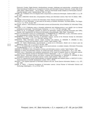 +
+
+
+
        Dubrovnik, Croatia). Digital libraries: interdisciplinary concepts, challenges and opportunities : proceedings of the
+       Third International Conference on Conceptions of Library and Information Science, Dubrovnik, Croatia, May 23-26,
+       1999; editors, Tatjana Aparac ... [et al.] Zagreb : Zavod za informacijke studije Odsjeka za informacijske znanosti :
        Filozofski fakultet ; Lokve : Naklada Benja, 1999. xvi, 400 p.
     JARDIM, J.M., FONSECA, M.O. As relações entre a arquivística e a ciência da informação. Cadernos BAD, n. 2, p. 29-
+
+       45, 1992.
+    KENT, Allen, LANCOUR, Harold (Ed.). Encyclopedia of library and information science. New York: M. Dekker, 1968- .
        35v.
+    LE COADIC, Yves-François. La science de l’information. Paris: Presses Universitaires de France, 1994.
+    MIKHAILOV. A.I. et al. Informatics - a new name for the theory of scientific information. FID News Bulletin, The Hague,
+       v. 17, n. 7, p. 70-74, 15 July 1967.
     MILSTEAD, Jessica L. ASIS thesaurus of information science and librarianship. 2nd ed. Medford, NJ: Information Today,
+       1998.
+    MUELLER, S. M. P. Reflexões sobre a formação profissional para biblioteconomia e sua relação com as demais
        profissões da informação. Transinformação, Campinas, v. 1, n. 2, p. 175-185, maio/ago. 1989.
     OLIVEIRA, M. de. A investigação científica na ciência da informação: análise da pesquisa financiada pelo CNPq.
+
+       Brasília: UnB, Departamento de Ciência da Informação e Documentação, 1998. (Tese – Doutorado).
+    PAISLEY, W. Information science as a multidiscipline. In: PEMBERTON, M., PRENTICE, A. (Ed.). Information science:
        the interdisciplinary context. New York: Neal-Schumann, 1990. p. 3-24.
+    ROSENBERG, V. The scientific premises of information science. Journal of the American Society for Information
+       Science, Washington, v. 25, n. 4, p. 263-269, July/Aug. 1974.
+    SARACEVIC, Tefko. Information science: origins, evolution and relations. In: VAKKARI, P., CRONIN, B. (Ed.)
        Conceptions of library and information science. London: Taylor Graham, 1992.
     SHERA, J.H. Sobre bibliotecología, documentación y ciencia de la informacion. Boletin de la Unesco para las

80      Bibliotecas, Paris, v. 22, n. 2, p. 62-70, mar./abr. 1968.
     SMALL, H. The relationship of information science to the social sciences: a cocitation analysis. Information Processing
        and Management, v. 17, n. 1, p. 39-50, 1981.
     VAKKARI, P., CRONIN, B. (Ed.) Conceptions of library and information science. London: Taylor Graham, 1992.
     VAKKARI, P. Library and information science: its content and scope. Advances in Librarianship, v. 18, p. 1-55, 1994.
     WARNER, Amy J. Quantitative and qualitative assessments of the impact of linguistic theory on information science.
        Journal of the American Society for Information Science, Washington, v. 42, n. 1, p. 64-71, Jan. 1991.
     WERSIG, Gernot. Information science and theory: a weaver bird’s perspective. In: VAKKARI, P., CRONIN, B. (Ed.)
        Conceptions of library and information science. London: Taylor Graham, 1992. p. 201-217.
     WHITLEY, R. Cognitive and social institutionalization of scientific specialties and research areas. In: WHITLEY, R. (Ed.).
        Social processes of scientific development. London, 1974. p. 69-95.
     WILSON, T. The cognitive approach to information behavior and use. Social Science Information Studies, v. 4, p. 197-
        204, 1984.
     ZUNDE, P., GEHL, J. Empirical foundations of information science. Annual Review of Information Science and
        Technology, Washington, v. 14, p. 67-92, 1979.




                Perspect. cienc. inf., Belo Horizonte, v. 5, n. especial, p. 67 - 80, jan./jun.2000
 