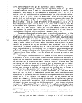 +
+
+
+
+    vamos identificar os elementos que dão sustentação a essas afirmativas.
+            Alguns podem achar que a discussão não é importante, mas o fato é que todos
+    os profissionais que atuam na área são constantemente chamados a explicar o que
+    seja ciência da informação; e mesmo em relação à biblioteconomia, a ignorância é
+    enorme. Não é raro o interlocutor ficar surpreso ao saber que existe mestrado na área;
+    doutorado, então, é motivo de enorme perplexidade. Assim, se em outras áreas a
+    questão pode não ser importante, porque as pessoas de um modo geral têm noção do
+    que sejam os campos e profissões bem estabelecidos — física, química, medicina,
+    direito e outros — pelo que tocam diretamente a vida das pessoas, na B & CI a
+    discussão pode servir como um instrumento básico para a institucionalização social da
+    especialidade, sua organização interna e para a definição de suas fronteiras
+    (WHITLEY, 1974). Além do mais, “concepções a respeito da estrutura e do escopo de
+    uma disciplina são sempre construtos sociais que determinam a inclusão de certos
+    objetos nesse domínio e a exclusão de outros” (VAKKARI, 1994, p. 1).
+            Essa discussão pode talvez colaborar para uma melhor integração entre os dois
+    mencionados segmentos. Embora alguns teimem em negá-lo, o fato é que existem, no
     âmbito das instituições onde atuam os profissionais de informação, algumas tensões
     decorrentes da chegada, às escolas de biblioteconomia, de egressos de várias outras
68   áreas, co-responsáveis, principalmente, pelo desenvolvimento do que veio a ficar
     conhecido como ciência da informação. Esses sentimentos estão explícitos, às vezes
     de forma até indelicada, em alguma literatura da área (GORMAN, 1992 )2. É bom
     observar que, pelo menos nesse caso, não se trata de um bibliotecário qualquer, mas
     de um especialista de enorme projeção no meio, em virtude de sua destacada atuação
     profissional, especialmente como editor da segunda edição do Código de catalogação
     Anglo-Americano. Esse código é um dos pilares do exercício profissional dos
     bibliotecários.
             Há exemplos dessa difícil convivência também no Brasil. Um dos mais notórios
     é certamente a recusa dos conselhos profissionais dos bibliotecários em aceitar o
     registro dos pós-graduados em ciência da informação que não possuam a graduação
     em biblioteconomia. É uma atitude que está conforme com a letra explícita da lei, mas
     que acaba por criar um atrito desnecessário com os cientistas da informação,
     impedindo-lhes o acesso a cargos privativos de bibliotecários. Ao contrário, se fossem
     aceitos seus registros, a profissão iria certamente se beneficiar com a riqueza e
     variedade de formações que estariam trazendo para a prática profissional.
             Parece-nos haver várias razões para essa intolerância. Um bom número delas
     tem a ver com a questão da terminologia. Voltaire dizia a seus interlocutores em
     potencial que se quisessem conversar com ele deveriam primeiro definir os termos que
     fossem utilizar. É um conselho que poderia ser muito útil aos profissionais da
     informação. Por exemplo, fala-se em ciência da informação como se fosse um conceito
     solidamente estabelecido, quando isso não é verdade. Assim, alguém pode falar de
     ciência da informação como sinônimo de biblioteconomia — caso do exemplo acima
     mencionado. Outro pode estar falando de ciência da informação pensando naquela que
     se faz numa determinada comunidade científica, já que um dos pressupostos mais

     2 “[Um] grande problema [na formação dos bibliotecários] é essa pseudo-disciplina perniciosa e sem sentido chamada "ciência da
     informação". Essa confraria já atingiu proporções imensas e tem desviado os escassos recursos humanos e financeiros destinados à
     formação dos bibliotecários."


                 Perspect. cienc. inf., Belo Horizonte, v. 5, n. especial, p. 67 - 80, jan./jun.2000
 