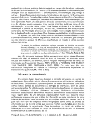 conhecidos é o de que a ciência da informação é um campo interdisciplinar, realizando-
se em vários círculos científicos. Outro já pode entender que esse é um bom nome para
abranger todas as especialidades — biblioteconomia, documentação, arquivologia e
outras — dos profissionais da informação, tendência que se observa no Brasil, parece
que por influência do Conselho Nacional de Desenvolvimento Científico e Tecnológico
(CNPq). Este, na sua classificação das áreas do conhecimento, efetivamente optou por
esse significado. Assim, uma das grandes áreas do conhecimento, nessa classificação,
é a de ciências sociais aplicadas, onde vamos encontrar subáreas como direito,
administração, economia, entre outras. Uma dessas subáreas é a de ciência da
informação. A ciência da informação, por sua vez, subdivide-se em especialidades
como teoria da informação, processos de comunicação, representação da informação,
teoria da classificação e arquivologia. Uma dessas especialidades é a biblioteconomia.
         Há aqueles cuja visão é de distanciamento das duas subáreas (biblioteconomia
e ciência da informação), mas os argumentos são fracos. Diz Saracevic, por exemplo,
que são diferentes porque há diferenças significativas em relação a vários aspectos
críticos, tais como
            “na seleção dos problemas estudados e na forma como eles são definidos; nas questões
            teóricas colocadas e no grau de experimentação e desenvolvimento empírico e no
            conhecimento prático e competências resultantes; nas ferramentas e abordagens utilizadas;   69
            na natureza e robustez das relações interdisciplinares estabelecidas e na dependência do
            progresso e da evolução nas abordagens interdisciplinares”. (SARACEVIC, 1992, p. 13).
                                                                                                        +
                                                                                                        +
         Mas não apresenta quaisquer dados que comprovem serem essas diferenças                         +
substanciais. Não há evidência disso no texto de Saracevic. Ao contrário, vários                        +
estudos têm mostrado, por exemplo, que as relações interdisciplinares da ciência da                     +
informação são fraquíssimas (SMALL, 1981; CRONIN e PEARSON 1990; PAISLEY,                               +
1990; WARNER, 1991; BORGMAN e RICE, 1992). Por outro lado, têm sido                                     +
identificadas conquistas da ciência da informação diretamente importadas da                             +
biblioteconomia (COMAROMI, 1980, p. 177).                                                               +
                                                                                                        +
       2 O campo de conhecimento                                                                        +
                                                                                                        +
        Em primeiro lugar, devemos destacar o conceito abrangente de campo do                           +
conhecimento. Os profissionais da informação exercem suas atividades em vários tipos                    +
de instituições. Em bibliotecas, que tanto podem ser assim denominadas como levar                       +
outros nomes: centros de documentação, serviços de informação, além de várias                           +
outras designações. As bibliotecas são tradicionalmente classificadas em alguns tipos                   +
básicos: bibliotecas públicas, bibliotecas escolares, bibliotecas universitárias,                       +
bibliotecas especializadas e bibliotecas nacionais. As bibliotecas especializadas muitas                +
vezes fazem parte de um complexo organizacional maior, que costuma incluir                              +
profissionais responsáveis pela análise de informação, ou seja, pela tarefa de gerar                    +
informação nova com base na análise das informações existentes. Nesses casos, é                         +
justo que esse tipo de complexo receba designações como centro de análise de                            +
informação que, ao mesmo tempo que expressa melhor suas funções, pode lhe dar                           +
melhor visibilidade na organização. Essa terminologia — centro de análise de                            +
informação — e suas variantes — centro de informação técnica etc. — tornou-se                           +
bastante comum a partir da década de 50.                                                                +
                                                                                                        +
Perspect. cienc. inf., Belo Horizonte, v. 5, n. especial, p. 67 - 80, jan./jun.2000                     +
                                                                                                        +
                                                                                                        +
                                                                                                        +
 