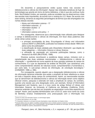 +
+
+
+
+             Os docentes e pesquisadores estão quase todos nas escolas de
+    biblioteconomia e ciência da informação3. Apesar das reiteradas tentativas de fugir da
+    terminologia que gravita em torno do termo biblioteca, o fato é que ele continua muito
+    forte. Nos Estados Unidos, por exemplo, pode-se constatar isso se observarmos a lista
+    das escolas mais importantes, de acordo com o ranking do U.S. News. De acordo com
+    esse ranking, teríamos as seguintes percentagens de termos que são empregados nos
+    nomes dessas escolas:
+            • library and information science - 17
+            • information sciences - 2
+            • information studies - 2
+            • information - 1
+            • information science and policy - 1
+             Por conseguinte, observa-se que a denominação mais utilizada para designar
+    o campo é biblioteconomia e ciência da informação. Em favor disso podemos citar
+    ainda várias outras razões:
+            • a principal enciclopédia da área, Encyclopedia of library and information
               science (KENT e LANCOUR), publicada nos Estados Unidos desde 1968 e em
70             pleno curso de publicação4;
             • a classificação de teses adotada pelo Dissertation Abstracts5, que dispõe de
               duas categorias — Information Science e Library Science.
             • a utilização da expressão em inúmeras publicações básicas, como o
               thesaurus da ASIS (MILSTEAD, 1998).
              Diversos autores reconhecem a existência desse campo, inclusive com a
     caracterização das duas subáreas mencionadas — biblioteconomia e ciência da
     informação — constituindo-se numa espécie de duas grandes subáreas do campo do
     conhecimento. É o que se depreende da análise de WILSON, que caracteriza uma
     como compreendendo estudos de natureza social, comportamental e humanística e,
     por outro lado, “o sub-campo ciência da informação, de orientação tecnológica.”
     (CONAWAY, 1996, p. 396).
              Por conseguinte, quando alguém usa a designação biblioteconomia e ciência
     da informação devemos entender que existe o propósito de fazer referência ou atuar
     em todo o espectro desse campo do conhecimento. Assim, as mencionadas escolas
     que se denominam de biblioteconomia e ciência da informação teriam como objetivo
     oferecer ensino, pesquisa e extensão em toda a amplitude do campo. Ao contrário,
     quando uma escola usa uma designação como, por exemplo, School of Information
     Management and Systems, que é o novo nome da antiga School of Library and
     Information Science, da University of California em Berkeley (Califórnia, EUA),
     devemos entender que ela tem por propósito se especializar numa área específica do
     campo6. Assim, para aqueles familiarizados com a B & CI, esse novo nome do curso
     de Berkeley sinaliza imediatamente uma preocupação com a informação nos
     3 School of Library and Information Science, na terminologia inglesa.
     4 O volume mais recente é o 64, de 1999.
     5 O Dissertation Abstracts é a principal fonte para dissertações e teses defendidas nos Estados Unidos.
     6 A Escola define como seu objetivo “questões contemporâneas como os direitos autorais na Internet e a precificação, estruturação e
     validação de informações, tendo o foco na administração e nas tecnologias dos sistemas de informação, de modo que possam servir a
     uma grande variedade de usuários, pesquisadores e empresas.”


                 Perspect. cienc. inf., Belo Horizonte, v. 5, n. especial, p. 67 - 80, jan./jun.2000
 