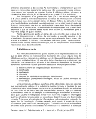 ambientes empresariais e de negócios. Ao mesmo tempo, sinaliza também que com
esse novo nome estará descartando tópicos que não se enquadram nesse enfoque,
como seriam, por exemplo, as questões ligadas à biblioteca pública, tais como a
democratização da informação, a informação para o grande público, e similares.
        Por conseguinte, é um grande erro supor que o fato de uma instituição da
B & CI não utilizar o termo biblioteconomia ou ciência da informação em seu nome
signifique que esses termos estejam caindo em desuso. Trata-se tão somente de mais
uma manifestação da tendência à especialização que vem se observando em todas as
áreas do conhecimento, que leva ao surgimento de novas áreas dentro das áreas já
estabelecidas e, muitas vezes, à necessidade de denominações que possam bem
expressar o que de diferente essas novas áreas trazem ou representam para o
respectivo campo em que se inserem.
        Aceita a premissa de que há um campo do conhecimento a que se deve dar o
nome de biblioteconomia e ciência da informação, a questão seguinte é de
entendimento do que representam esses termos separadamente. Como vimos, não
apenas a expressão é utilizada, como também suas duas partes, separadamente.
Merece análise também o termo documentação, que é a biblioteconomia especializada
nas diversas áreas do conhecimento.
                                                                                          71
       3 A biblioteconomia                                                                +
                                                                                          +
        Não há muito questionamento quanto à continuidade de práticas associadas ao       +
que se pode chamar de biblioteconomia tradicional, até porque alguns tipos de             +
bibliotecas, como as nacionais e as públicas, sem dúvida persistirão ainda por um bom     +
tempo como entidades físicas. Há uma série de funções altamente profissionais nas         +
bibliotecas, cujo desempenho eficiente é decididamente dependente de formação             +
apropriada, experiência e outras qualidades associadas a funções profissionais:           +
       u   desenvolvimento de coleções (seleção dos materiais)                            +
       u   classificação                                                                  +
       u   catalogação                                                                    +
       u   referência                                                                     +
       u   pesquisa em sistemas de recuperação da informação                              +
       u   administração (planejamento estratégico, estudo do usuário, educação do        +
           usuário etc.)                                                                  +
                                                                                          +
       Uma comparação, ainda que superficial, entre a biblioteca e os novos sistemas      +
que eventualmente poderão vir a substituí-la, justifica formular a hipótese de que        +
praticamente todas essas funções permanecerão necessárias e deverão ser realizadas        +
de uma forma ou de outra, seja por intermediários humanos, seja por sistemas              +
automatizados. Tome-se, por exemplo, o sistema sensação do momento, a Internet. É         +
óbvio que o usuário da rede precisa muitas vezes fazer uma seleção das informações        +
que lhe é oferecida, tamanha pode ser a quantidade disponível para uma determinada        +
consulta. É claro que a localização de informação na rede pressupõe a realização de       +
algum tipo de classificação. Questões deverão surgir quanto à autoria de alguns           +
documentos, que é tarefa típica da catalogação7. O usuário continuará a ter dificuldade   +
em definir suas próprias necessidades de informação e a determinar a estratégia           +
                                                                                          +
Perspect. cienc. inf., Belo Horizonte, v. 5, n. especial, p. 67 - 80, jan./jun.2000       +
                                                                                          +
                                                                                          +
                                                                                          +
 