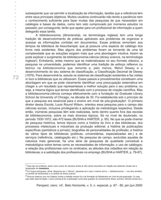 +
+
+
+
+    subseqüente que vai permitir a localização da informação, tarefas que a referência tem
+    entre seus principais objetivos. Muitos usuários continuarão não tendo a paciência nem
+    o conhecimento suficiente para fazer muitas das pesquisas de que necessitam em
+    catálogos e bases de dados, como tem sido comprovado por inúmeros estudos no
+    passado; por conseguinte, terão que apelar para um profissional de informação a quem
+    delegarão essa tarefa.
+            A biblioteconomia (librarianship, na terminologia inglesa) tem uma longa
+    tradição de desenvolvimento de práticas aplicáveis aos problemas de organizar e
+    acessar as informações contidas em documentos. Essas práticas remontam aos
+    tempos da biblioteca de Assurbanipal, que já possuía uma espécie de catálogo dos
+    livros nela existentes. Mas alguns dos problemas foram se tornando de uma tal
+    complexidade que as soluções exigiam mais que uma abordagem intuitiva. Assim se
+    pode explicar o surgimento da biblioteconomia-ciência (library science, na terminologia
+    inglesa8). Entretanto, antes mesmo que se materializasse no seu formato clássico, a
+    pesquisa na universidade, podemos identificar uma tradição de esforço reflexivo ou
+    teórico na biblioteconomia que remonta a, pelo menos, Melvil Dewey e o
     desenvolvimento do seu sistema de classificação, a Classificação Decimal de Dewey
     (1876). Para desenvolvê-la, estuda os sistemas de classificação existentes e faz visitas
72   in loco a bibliotecas que os utilizavam. Esses passos e procedimentos constituem uma
     abordagem em que se pode claramente identificar uma preocupação sistemática em
     chegar a um resultado que representasse a melhor solução para o seu problema, ou
     seja, a mesma lógica que temos identificado com o processo de criação científica. Mas
     a biblioteconomia-ciência começa efetivamente com a fundação da Graduate Library
     School da University of Chicago, na década de 30. Foi estabelecida sob o princípio de
     que a pesquisa era essencial para o ensino em nível de pós-graduação9. O primeiro
     diretor dessa Escola, Louis Round Wilson, orientou essa pesquisa para o campo das
     ciências sociais, inclusive privilegiando a aplicação da metodologia respectiva. Desde
     então, inúmeras pesquisas têm sido realizadas, tanto dentro quanto fora das escolas
     de biblioteconomia, sobre os mais diversos tópicos. Só no nível de doutorado, no
     período 1930-1972, são 472 teses (BUSHA e HARTER, p. 95). No que se pode chamar
     de pesquisa histórica, temos tópicos como a história do livro e das bibliotecas; dos
     processos intelectuais e industriais da produção editorial; a história de publicações
     específicas (periódicos e jornais); biografias de personalidades da profissão; a história
     de vários tipos de bibliotecas (públicas, universitárias, especializadas etc.) e de
     serviços (referência, catalogação etc.). Na pesquisa de campo, excluídas aquelas de
     natureza mais gerencial, há uma série de pesquisas de qualidade conceitual e
     metodológica sobre temas como as necessidades de informação; o uso de catálogos;
     a relação dos profissionais com os sindicatos; as atitudes dos cidadãos em relação às
     bibliotecas; e a satisfação dos profissionais no emprego (BUSHA e HARTER, p. 79-87).



     7 Esse tipo de problema, assim como outros de natureza similar já vêm sendo discutidos em relação aos sistemas virtuais sob a
     designação de metadados.
     8 Em língua portuguesa, afinal, desprezou-se o “ciência”, passando-se a usar o mesmo termo — biblioteconomia — nos dois sentidos,
     no sentido de librarianship e no sentido de library science.
     9 Deve-se observar que nos Estados Unidos a tradição sempre foi a de formação do bibliotecário em nível de pós-graduação. Ou seja,
     para obter essa formação, o aluno precisa já ter a graduação numa área qualquer do conhecimento (física, química, ciências sociais etc.).


                 Perspect. cienc. inf., Belo Horizonte, v. 5, n. especial, p. 67 - 80, jan./jun.2000
 