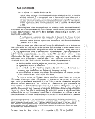 4 A documentação

           Um conceito de documentação diz que é a
                 "arte de coletar, classificar e tornar facilmente acessíveis os registros de todas as formas de
                 atividade intelectual. É o processo pelo qual o documentalista pode colocar ante o
                 especialista criador a literatura existente sobre o campo de sua investigação, a fim de que
                 ele possa tomar pleno contato com as realizações anteriores em seu terreno, e dessa forma
                 evitar a dispersão de esforço na realização de uma tarefa já executada." (BRADFORD,
            p. 68)
        Por conseguinte, a documentação deve ser entendida como a biblioteconomia10
exercida em áreas especializadas do conhecimento. Nessas áreas, predominam outros
tipos de documentos que não o livro, daí a distinção estabelecida por Bradford, com
base nessa característica:
                 A biblioteconomia ocupa-se de todos os aspectos do tratamento dos livros, a tarefa do
                 documentalista consiste em tornar disponível a informação original registrada em artigos de
                 periódicos, folhetos, relatórios, especificações de patentes e outros registros semelhantes.
             (BRADFORD, p. 69)
         Devemos traçar sua origem ao movimento dos bibliotecários norte-americanos
que trabalhavam em bibliotecas de empresas e do comércio e que resolveram fundar
                                                                                                                                      73
a Special Libraries Association, desligando-se assim da American Library Association                                                  +
(ALA), a que pertenciam todos os bibliotecários, indistintamente. O que argumentavam                                                  +
os bibliotecários especializados para assim proceder? Que os métodos utilizados pelos                                                 +
bibliotecários da ALA não eram mais suficientes para resolver os problemas                                                            +
enfrentados pelos bibliotecários especializados. Esses problemas eram causados pelo                                                   +
perfil característico do usuário dessas bibliotecas, onde se podia destacar:                                                          +
          necessidade de informação precisa, atualizada, insubstituível
          u                                                                                                                           +
          urgência no acesso à informação
          u                                                                                                                           +
          necessidade de bibliotecários capazes de entender as demandas dos
          u                                                                                                                           +
          usuários e de estabelecer um diálogo na linguagem destes                                                                    +
        u necessidade de acesso a outros tipos de materiais que não apenas aqueles                                                    +
          tradicionalmente encontrados em bibliotecas                                                                                 +
                                                                                                                                      +
        Ao mesmo tempo, na Europa, alguns estudiosos reconhecem as mesmas
                                                                                                                                      +
dificuldades enfrentadas pelos bibliotecários norte-americanos e pensam em métodos
                                                                                                                                      +
e processos para enfrentar essas dificuldades. Dois problemas mereceram a especial
                                                                                                                                      +
atenção desses estudiosos: um sistema de classificação que atendesse às
                                                                                                                                      +
necessidades dos bibliotecários especializados, e o controle bibliográfico, ou seja, o
                                                                                                                                      +
trabalho de assegurar que houvesse um registro de todos os documentos publicados
                                                                                                                                      +
no mundo inteiro. Este último objetivo não foi alcançado porque a solução proposta,
                                                                                                                                      +
embora óbvia, era e continua sendo impraticável: a existência de um catálogo universal
                                                                                                                                      +
que contivesse o conjunto total desses registros. O outro objetivo, entretanto, pode-se
                                                                                                                                      +
                                                                                                                                      +
10 Aqui cabe levantar a hipótese de que parte das incompreensões talvez decorra de uma interpretação divergente da palavra
‘biblioteconomia’. Para alguns, seria a disciplina preocupada com a organização de bibliotecas onde os documentos e os serviços são
                                                                                                                                      +
limitados àqueles mais tradicionais, ou seja, a livros e a serviços de orientação no uso das coleções. Por outro lado, é justo que    +
muitos bibliotecários entendam que a biblioteconomia está preocupada com o acesso à informação. Se os tipos de documentos e
serviços necessários podem variar grandemente de um tipo de biblioteca para outro, isso não seria motivo suficiente para se usar
                                                                                                                                      +
outra denominação para bibliotecas e bibliotecários.                                                                                  +
                                                                                                                                      +
Perspect. cienc. inf., Belo Horizonte, v. 5, n. especial, p. 67 - 80, jan./jun.2000                                                   +
                                                                                                                                      +
                                                                                                                                      +
                                                                                                                                      +
 