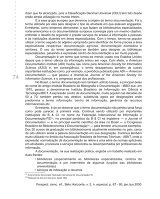 +
+
+
+
+    dizer que foi alcançado, pois a Classificação Decimal Universal (CDU) tem tido desde
+    então ampla utilização no mundo inteiro.
+              É a esse grupo europeu que devemos a origem do termo documentação. Foi o
+    termo utilizado por eles para designar o tipo de atividade em que estavam engajados.
+    Entretanto, como tentamos demonstrar, o que faziam os bibliotecários especializados
+    norte-americanos e os documentalistas europeus convergia para um mesmo objetivo:
+    enfrentar o desafio de organizar e prestar serviços de acesso à informação a pessoas
+    e às instituições atuantes em áreas especializadas. Com o tempo, tornou-se popular
+    utilizar o termo seguido do adjetivo apropriado para identificar de forma precisa a área
+    especializada respectiva: documentação agrícola, documentação biomédica e
+    similares. O uso do termo generalizou-se também para designar as bibliotecas
+    especializadas, passando a expressão centro de documentação a ser muito popular.
+              Documentação é um termo que tornou-se menos usado nos Estados Unidos
+    depois que o termo ciência da informação entrou em voga. Com efeito, o American
+    Documentation Institute (ADI) mudou seu nome para American Society for Information
+    Science (ASIS) e, em conseqüência, o termo desapareceu também de outras
     importantes instituições como, por exemplo, o periódico publicado pelo ADI — American
     Documentation — que passou a chamar-se Journal of the American Society for
74   Information Science, e o congresso anual dos profissionais.
               No Brasil, o termo documentação tem também sofrido baixas, a principal delas
     do nome do antigo Instituto Brasileiro de Bibliografia e Documentação - IBBD que, em
     1975, passou a denominar-se Instituto Brasileiro de Informação em Ciência e
     Tecnologia-IBICT. A expressão centro de documentação, muito popular nas décadas de
     50 a 70, também perdeu seu atrativo, substituída agora por designações onde
     predomina o termo informação: centro de informação, gerência de recursos
     informacionais etc.
               Entretanto, é de se observar que o termo documentação não perdeu tanta força
     como pode parecer, à primeira vista. Continua sendo utilizado por importantes
     instituições da B & CI: no nome da Federação Internacional de Informação e
     Documentação-FID11, no principal periódico da B & CI na Inglaterra — o Journal of
     Documentation — e no principal evento científico da área no Brasil — o Congresso
     Brasileiro de Biblioteconomia e Documentação12 — para lembrar uns poucos exemplos.
     Dos 30 cursos de graduação em biblioteconomia atualmente existentes no país, cerca
     de oito utilizam ainda a palavra documentação em sua designação. Continua também
     muito utilizado no âmbito da Associação Brasileira de Normas Técnicas - ABNT, onde a
     expressão normalização da documentação se refere a uma série de normas aplicáveis
     em atividades, processos e serviços oferecidos ou desempenhados por profissionais de
     informação.
               A documentação, na sua realização prática, engloba um trabalho realizado em
     duas frentes:
              • bibliotecas (especialmente as bibliotecas especializadas, centros de
                documentação e por intermédio de algumas funções das bibliotecas
                universitárias)
              • serviços de indexação e resumos
     11 Anteriormente denominada Federação Internacional de Documentação-FID.
     12 Realizado de dois em dois anos, desde 1954.


                Perspect. cienc. inf., Belo Horizonte, v. 5, n. especial, p. 67 - 80, jan./jun.2000
 