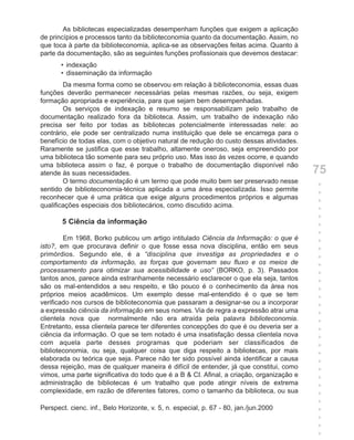 As bibliotecas especializadas desempenham funções que exigem a aplicação
de princípios e processos tanto da biblioteconomia quanto da documentação. Assim, no
que toca à parte da biblioteconomia, aplica-se as observações feitas acima. Quanto à
parte da documentação, são as seguintes funções profissionais que devemos destacar:
       • indexação
       • disseminação da informação
        Da mesma forma como se observou em relação à biblioteconomia, essas duas
funções deverão permanecer necessárias pelas mesmas razões, ou seja, exigem
formação apropriada e experiência, para que sejam bem desempenhadas.
        Os serviços de indexação e resumo se responsabilizam pelo trabalho de
documentação realizado fora da biblioteca. Assim, um trabalho de indexação não
precisa ser feito por todas as bibliotecas potencialmente interessadas nele: ao
contrário, ele pode ser centralizado numa instituição que dele se encarrega para o
benefício de todas elas, com o objetivo natural de redução do custo dessas atividades.
Raramente se justifica que esse trabalho, altamente oneroso, seja empreendido por
uma biblioteca tão somente para seu próprio uso. Mas isso às vezes ocorre, e quando
uma biblioteca assim o faz, é porque o trabalho de documentação disponível não
atende às suas necessidades.                                                              75
        O termo documentação é um termo que pode muito bem ser preservado nesse
                                                                                          +
sentido de biblioteconomia-técnica aplicada a uma área especializada. Isso permite
                                                                                          +
reconhecer que é uma prática que exige alguns procedimentos próprios e algumas
                                                                                          +
qualificações especiais dos bibliotecários, como discutido acima.
                                                                                          +
                                                                                          +
       5 Ciência da informação                                                            +
                                                                                          +
        Em 1968, Borko publicou um artigo intitulado Ciência da Informação: o que é       +
isto?, em que procurava definir o que fosse essa nova disciplina, então em seus           +
primórdios. Segundo ele, é a “disciplina que investiga as propriedades e o                +
comportamento da informação, as forças que governam seu fluxo e os meios de               +
processamento para otimizar sua acessibilidade e uso” (BORKO, p. 3). Passados             +
tantos anos, parece ainda estranhamente necessário esclarecer o que ela seja, tantos      +
são os mal-entendidos a seu respeito, e tão pouco é o conhecimento da área nos            +
próprios meios acadêmicos. Um exemplo desse mal-entendido é o que se tem                  +
verificado nos cursos de biblioteconomia que passaram a designar-se ou a incorporar       +
a expressão ciência da informação em seus nomes. Via de regra a expressão atrai uma       +
clientela nova que normalmente não era atraída pela palavra biblioteconomia.              +
Entretanto, essa clientela parece ter diferentes concepções do que é ou deveria ser a     +
ciência da informação. O que se tem notado é uma insatisfação dessa clientela nova        +
com aquela parte desses programas que poderiam ser classificados de                       +
biblioteconomia, ou seja, qualquer coisa que diga respeito a bibliotecas, por mais        +
elaborada ou teórica que seja. Parece não ter sido possível ainda identificar a causa     +
dessa rejeição, mas de qualquer maneira é difícil de entender, já que constitui, como     +
vimos, uma parte significativa do todo que é a B & CI. Afinal, a criação, organização e   +
administração de bibliotecas é um trabalho que pode atingir níveis de extrema             +
complexidade, em razão de diferentes fatores, como o tamanho da biblioteca, ou sua        +
                                                                                          +
Perspect. cienc. inf., Belo Horizonte, v. 5, n. especial, p. 67 - 80, jan./jun.2000       +
                                                                                          +
                                                                                          +
                                                                                          +
 
