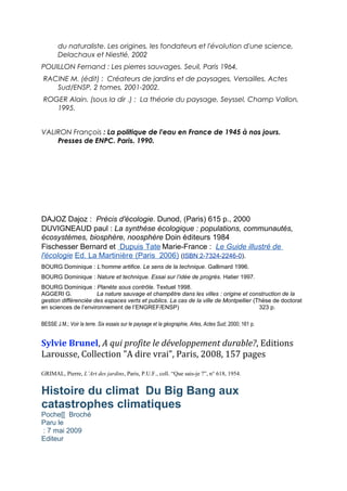 du naturaliste. Les origines, les fondateurs et l'évolution d'une science,
Delachaux et Niestlé, 2002
POUILLON Fernand : Les pierres sauvages. Seuil, Paris 1964,
RACINE M. (édit) : Créateurs de jardins et de paysages, Versailles, Actes
Sud/ENSP, 2 tomes, 2001-2002.
ROGER Alain. (sous la dir .) : La théorie du paysage, Seyssel, Champ Vallon,
1995.
VALIRON François : La politique de l'eau en France de 1945 à nos jours.
Presses de ENPC. Paris. 1990.
DAJOZ Dajoz : Précis d'écologie. Dunod, (Paris) 615 p., 2000
DUVIGNEAUD paul : La synthèse écologique : populations, communautés,
écosystèmes, biosphère, noosphère Doin éditeurs 1984
Fischesser Bernard et Dupuis Tate Marie-France : Le Guide illustré de
l'écologie Ed. La Martinière (Paris 2006) (ISBN 2-7324-2246-0).
BOURG Dominique : L’homme artifice. Le sens de la technique. Gallimard 1996.
BOURG Dominique : Nature et technique. Essai sur l’idée de progrès. Hatier 1997.
BOURG Dominique : Planète sous contrôle. Textuel 1998.
AGGERI G. La nature sauvage et champêtre dans les villes : origine et construction de la
gestion différenciée des espaces verts et publics. La cas de la ville de Montpellier (Thèse de doctorat
en sciences de l’environnement de l’ENGREF/ENSP) 323 p.
BESSE J.M.; Voir la terre. Six essais sur le paysage et la géographie, Arles, Actes Sud; 2000; 161 p.
Sylvie Brunel, A qui profite le développement durable?, Editions
Larousse, Collection "A dire vrai", Paris, 2008, 157 pages
GRIMAL, Pierre, L’Art des jardins, Paris, P.U.F., coll. “Que sais-je ?”, n° 618, 1954.
Histoire du climat Du Big Bang aux
catastrophes climatiques
Poche[[ Broché
Paru le
: 7 mai 2009
Editeur
 