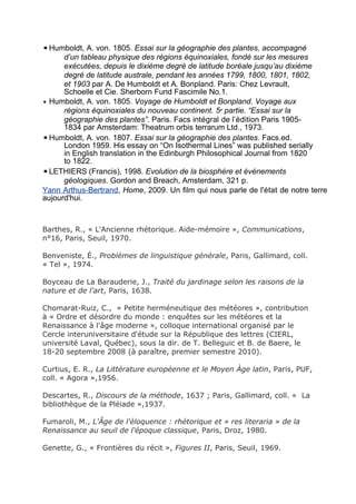 ▪Humboldt, A. von. 1805. Essai sur la géographie des plantes, accompagné
d’un tableau physique des régions équinoxiales, fondé sur les mesures
exécutées, depuis le dixième degré de latitude boréale jusqu’au dixième
degré de latitude australe, pendant les années 1799, 1800, 1801, 1802,
et 1903 par A. De Humboldt et A. Bonpland. Paris: Chez Levrault,
Schoelle et Cie. Sherborn Fund Fascimile No.1.
▪ Humboldt, A. von. 1805. Voyage de Humboldt et Bonpland. Voyage aux
régions équinoxiales du nouveau continent. 5e
partie. “Essai sur la
géographie des plantes”. Paris. Facs intégral de l’édition Paris 1905-
1834 par Amsterdam: Theatrum orbis terrarum Ltd., 1973.
▪Humboldt, A. von. 1807. Essai sur la géographie des plantes. Facs.ed.
London 1959. His essay on “On Isothermal Lines” was published serially
in English translation in the Edinburgh Philosophical Journal from 1820
to 1822.
▪LETHIERS (Francis), 1998. Evolution de la biosphère et événements
géologiques. Gordon and Breach, Amsterdam, 321 p.
Yann Arthus-Bertrand, Home, 2009. Un film qui nous parle de l'état de notre terre
aujourd'hui.
Barthes, R., « L'Ancienne rhétorique. Aide-mémoire », Communications,
n°16, Paris, Seuil, 1970.
Benveniste, É., Problèmes de linguistique générale, Paris, Gallimard, coll.
« Tel », 1974.
Boyceau de La Barauderie, J., Traité du jardinage selon les raisons de la
nature et de l'art, Paris, 1638.
Chomarat-Ruiz, C., « Petite herméneutique des météores », contribution
à « Ordre et désordre du monde : enquêtes sur les météores et la
Renaissance à l'âge moderne », colloque international organisé par le
Cercle interuniversitaire d'étude sur la République des lettres (CIERL,
université Laval, Québec), sous la dir. de T. Belleguic et B. de Baere, le
18-20 septembre 2008 (à paraître, premier semestre 2010).
Curtius, E. R., La Littérature européenne et le Moyen Àge latin, Paris, PUF,
coll. « Agora »,1956.
Descartes, R., Discours de la méthode, 1637 ; Paris, Gallimard, coll. « La
bibliothèque de la Pléiade »,1937.
Fumaroli, M., L'Âge de l'éloquence : rhétorique et « res literaria » de la
Renaissance au seuil de l'époque classique, Paris, Droz, 1980.
Genette, G., « Frontières du récit », Figures II, Paris, Seuil, 1969.
 