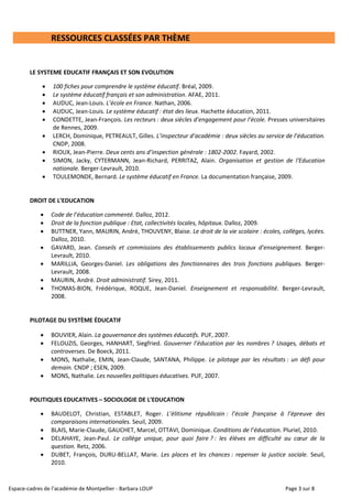 Espace-cadres de l’académie de Montpellier - Barbara LOUP Page 3 sur 8
RESSOURCES CLASSÉES PAR THÈME
LE SYSTEME EDUCATIF FRANÇAIS ET SON EVOLUTION
 100 fiches pour comprendre le système éducatif. Bréal, 2009.
 Le système éducatif français et son administration. AFAE, 2011.
 AUDUC, Jean-Louis. L’école en France. Nathan, 2006.
 AUDUC, Jean-Louis. Le système éducatif : état des lieux. Hachette éducation, 2011.
 CONDETTE, Jean-François. Les recteurs : deux siècles d’engagement pour l’école. Presses universitaires
de Rennes, 2009.
 LERCH, Dominique, PETREAULT, Gilles. L’inspecteur d’académie : deux siècles au service de l’éducation.
CNDP, 2008.
 RIOUX, Jean-Pierre. Deux cents ans d’inspection générale : 1802-2002. Fayard, 2002.
 SIMON, Jacky, CYTERMANN, Jean-Richard, PERRITAZ, Alain. Organisation et gestion de l'Education
nationale. Berger-Levrault, 2010.
 TOULEMONDE, Bernard. Le système éducatif en France. La documentation française, 2009.
DROIT DE L’EDUCATION
 Code de l’éducation commenté. Dalloz, 2012.
 Droit de la fonction publique : Etat, collectivités locales, hôpitaux. Dalloz, 2009.
 BUTTNER, Yann, MAURIN, André, THOUVENY, Blaise. Le droit de la vie scolaire : écoles, collèges, lycées.
Dalloz, 2010.
 GAVARD, Jean. Conseils et commissions des établissements publics locaux d’enseignement. Berger-
Levrault, 2010.
 MARILLIA, Georges-Daniel. Les obligations des fonctionnaires des trois fonctions publiques. Berger-
Levrault, 2008.
 MAURIN, André. Droit administratif. Sirey, 2011.
 THOMAS-BION, Frédérique, ROQUE, Jean-Daniel. Enseignement et responsabilité. Berger-Levrault,
2008.
PILOTAGE DU SYSTÈME ÉDUCATIF
 BOUVIER, Alain. La gouvernance des systèmes éducatifs. PUF, 2007.
 FELOUZIS, Georges, HANHART, Siegfried. Gouverner l’éducation par les nombres ? Usages, débats et
controverses. De Boeck, 2011.
 MONS, Nathalie, EMIN, Jean-Claude, SANTANA, Philippe. Le pilotage par les résultats : un défi pour
demain. CNDP ; ESEN, 2009.
 MONS, Nathalie. Les nouvelles politiques éducatives. PUF, 2007.
POLITIQUES EDUCATIVES – SOCIOLOGIE DE L’EDUCATION
 BAUDELOT, Christian, ESTABLET, Roger. L’élitisme républicain : l’école française à l’épreuve des
comparaisons internationales. Seuil, 2009.
 BLAIS, Marie-Claude, GAUCHET, Marcel, OTTAVI, Dominique. Conditions de l’éducation. Pluriel, 2010.
 DELAHAYE, Jean-Paul. Le collège unique, pour quoi faire ? : les élèves en difficulté au cœur de la
question. Retz, 2006.
 DUBET, François, DURU-BELLAT, Marie. Les places et les chances : repenser la justice sociale. Seuil,
2010.
 