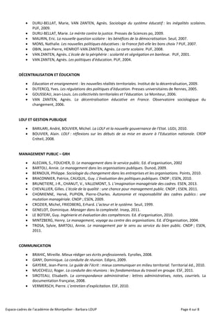 Espace-cadres de l’académie de Montpellier - Barbara LOUP Page 4 sur 8
 DURU-BELLAT, Marie, VAN ZANTEN, Agnès. Sociologie du système éducatif : les inégalités scolaires.
PUF, 2009.
 DURU-BELLAT, Marie. Le mérite contre la justice. Presses de Sciences po, 2009.
 MAURIN, Eric. La nouvelle question scolaire : les bénéfices de la démocratisation. Seuil, 2007.
 MONS, Nathalie. Les nouvelles politiques éducatives : la France fait-elle les bons choix ? PUF, 2007.
 OBIN, Jean-Pierre, HENRIOT-VAN ZANTEN, Agnès. La carte scolaire. PUF, 2008.
 VAN ZANTEN, Agnès. L'école de la périphérie : scolarité et ségrégation en banlieue. PUF, 2001.
 VAN ZANTEN, Agnès. Les politiques d’éducation. PUF, 2004.
DÉCENTRALISATION ET ÉDUCATION
 Education et enseignement : les nouvelles réalités territoriales. Institut de la décentralisation, 2009.
 DUTERCQ, Yves. Les régulations des politiques d’éducation. Presses universitaires de Rennes, 2005.
 GOUSSEAU, Jean-Louis. Les collectivités territoriales et l’éducation. Le Moniteur, 2006.
 VAN ZANTEN, Agnès. La décentralisation éducative en France. Observatoire sociologique du
changement, 2006.
LOLF ET GESTION PUBLIQUE
 BARILARI, André, BOUVIER, Michel. La LOLF et la nouvelle gouvernance de l’Etat. LGDJ, 2010.
 BOUVIER, Alain. LOLF : réflexions sur les débuts de sa mise en œuvre à l’Education nationale. CRDP
Créteil, 2008.
MANAGEMENT PUBLIC – GRH
 ALECIAN, S., FOUCHER, D. Le management dans le service public. Ed. d’organisation, 2002
 BARTOLI, Annie. Le management dans les organisations publiques. Dunod, 2009.
 BERNOUX, Philippe. Sociologie du changement dans les entreprises et les organisations. Points, 2010.
 BRACONNIER, Patrice, CAUQUIL, Guy. L’évaluation des politiques publiques. CNDP ; ESEN, 2010.
 BRUNETIERE, J-R., CHANUT, V., VALLEMONT, S. L’imagination managériale des cadres. ESEN, 2013.
 CHEVALLIER, Gilles. L’école de la qualité : une chance pour management public. CNDP ; ESEN, 2011.
 CHOMIENNE, Hervé, PUPION, Pierre-Charles. Autonomie et responsabilité des cadres publics : une
mutation managériale. CNDP ; ESEN, 2009.
 CROZIER, Michel, FRIEDBERG, Erhard. L’acteur et le système. Seuil, 1999.
 GENELOT, Dominique. Manager dans la complexité. Insep, 2011.
 LE BOTERF, Guy. Ingénierie et évaluation des compétences. Ed. d’organisation, 2010.
 MINTZBERG, Henry. Le management, voyage au centre des organisations. Ed. d’Organisation, 2004.
 TROSA, Sylvie, BARTOLI, Annie. Le management par le sens au service du bien public. CNDP ; ESEN,
2011.
COMMUNICATION
 BRAHIC, Mireille. Mieux rédiger ses écrits professionnels. Eyrolles, 2008.
 GANY, Dominique. La conduite de réunion. Edipro, 2009.
 GAYERIE, Jean-Pierre. Le guide de l’écrit : mieux communiquer en milieu territorial. Territorial éd., 2010.
 MUCCHELLI, Roger. La conduite des réunions : les fondamentaux du travail en groupe. ESF, 2011.
 SIROTEAU, Elisabeth. La correspondance administrative : lettres administratives, notes, courriels. La
documentation française, 2008.
 VERMERSCH, Pierre. L’entretien d’explicitation. ESF, 2010.
 