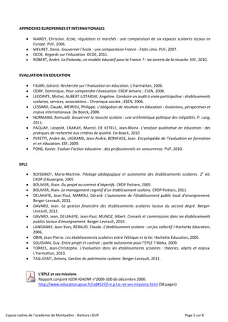 Espace-cadres de l’académie de Montpellier - Barbara LOUP Page 5 sur 8
APPROCHES EUROPENNES ET INTERNATIONALES
 MAROY, Christian. Ecole, régulation et marchés : une comparaison de six espaces scolaires locaux en
Europe. PUF, 2006.
 MEURET, Denis. Gouverner l’école : une comparaison France - Etats-Unis. PUF, 2007.
 OCDE. Regards sur l'éducation. OCDE, 2011.
 ROBERT, André. La Finlande, un modèle éducatif pour la France ? : les secrets de la réussite. ESF, 2010.
EVALUATION EN EDUCATION
 FIGARI, Gérard. Recherche sur l’évaluation en éducation. L’harmattan, 2006.
 ODRY, Dominique. Pour comprendre l’évaluation. CRDP Amiens ; ESEN, 2008.
 LECOINTE, Michel, AUBERT-LOTARSKI, Angeline. Conduire un audit à visée participative : établissements
scolaires, services, associations… Chronique sociale ; ESEN, 2006.
 LESSARD, Claude, MEIRIEU, Philippe. L’obligation de résultats en éducation : évolutions, perspectives et
enjeux internationaux. De Boeck, 2008.
 NORMAND, Romuald. Gouverner la réussite scolaire : une arithmétique politique des inégalités. P. Lang,
2011.
 PAQUAY, Léopold, CRAHAY, Marcel, DE KETELE, Jean-Marie. L’analyse qualitative en éducation : des
pratiques de recherche aux critères de qualité. De Boeck, 2010.
 PERETTI, André de, LEGRAND, Jean-André, BONIFACE, Jean. Encyclopédie de l’évaluation en formation
et en éducation. ESF, 2009.
 PONS, Xavier. Evaluer l’action éducative : des professionnels en concurrence. PUF, 2010.
EPLE
 BOISSINOT, Marie-Martine. Pilotage pédagogique et autonomie des établissements scolaires. 2e
éd.
CRDP d'Auvergne, 2005
 BOUVIER, Alain. Du projet au contrat d'objectifs. CRDP Poitiers, 2009.
 BOUVIER, Alain. Le management cognitif d’un établissement scolaire. CRDP Poitiers, 2011.
 DELAHAYE, Jean-Paul, MAMOU, Gérard. L’autonomie de l’établissement public local d’enseignement.
Berger-Levrault, 2011.
 GAVARD, Jean. La gestion financière des établissements scolaires locaux du second degré. Berger-
Levrault, 2012.
 GAVARD, Jean, DELAHAYE, Jean-Paul, MUNOZ, Albert. Conseils et commissions dans les établissements
publics locaux d’enseignement. Berger-Levrault, 2010.
 LANGANAY, Jean-Yves, REBAUD, Claude. L'établissement scolaire : un jeu collectif ! Hachette éducation,
2006.
 OBIN, Jean-Pierre. Les établissements scolaires entre l'éthique et la loi. Hachette Education, 2005.
 SOUDJIAN, Guy. Entre projet et contrat : quelle autonomie pour l’EPLE ? Weka, 2009.
 TORRES, Jean-Christophe. L’évaluation dans les établissements scolaires : théories, objets et enjeux.
L’harmattan, 2010.
 TAILLEFAIT, Antony. Gestion du patrimoine scolaire. Berger-Levrault, 2011.
L’EPLE et ses missions
Rapport conjoint IGEN-IGAENR n°2006-100 de décembre 2006.
http://www.education.gouv.fr/cid4527/l-e.p.l.e.-et-ses-missions.html (58 pages)
 
