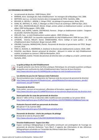 Espace-cadres de l’académie de Montpellier - Barbara LOUP Page 6 sur 8
LES PERSONNELS DE DIRECTION
 Les personnels de direction. CRDP Orléans, 2010.
 BARRERE, Anne. Sociologie des chefs d’établissement : les managers de la République. PUF, 2006.
 BERTHIER, Jean-Luc. Les leviers humains dans le management de l’EPLE. Hachette, 2006.
 BOUVIER, A., BEGYN, F., ARSENE, C. Diriger l’EPLE : du pilotage à la gouvernance. Weka, 2010.
 CAINE, M., MATHIEU, R., VIGEL, C. Manager un EPLE à l’heure du numérique. CRDP de Dijon, 2013.
 FORT, Marc, REVERCHON-BILLOT, Michel. Diriger, animer, piloter un établissement scolaire : un état du
débat. CRDP de Bourgogne ; ESEN, 2006.
 FOUQUE, José, KLÉPAL, Isabelle, CASTINCAUD, Florence. Diriger un établissement scolaire : l'exigence
du possible. Hachette éducation, 2004.
 GRELLIER, Yves. Le chef d’établissement scolaire adjoint. CRDP d’Orléans, 2012.
 GRELLIER, Y. 2000-2010 : Les nouvelles responsabilités du chef d’établissement. CRDP de Lyon, 2011.
 LEFEBVRE, Etienne, MALLET, Daniel, VANDEVOORDE, Pierre. Collège et lycée publics : le chef
d'établissement dans l'institution. Berger-Levrault, 2009.
 LEBLOND, Françoise, MORACCHINI, Charles. Personnels de direction et gouvernance de l’EPLE. Berger-
Levrault, 2010.
 PONT, B., NUSCHE, D., MOORMAN, H. Améliorer la direction des établissements scolaires. OCDE, 2009.
 PUSLECKI, Jean-Marie. Devenir personnel de direction : découvrir le métier de chef d'établissement
scolaire, se préparer au concours. CRDP de Montpellier, 2013.
 WOYCIKOWSKA, Colette. Prendre des fonctions de direction dans un collège ou un lycée : premier poste.
Hachette, 2010.
Le guide juridique du chef d'établissement
Ce guide présente sous forme de fiches pratiques thématiques les principales questions juridiques
auxquelles sont confrontés les chefs d'établissement dans l'exercice de leurs fonctions.
http://www.education.gouv.fr/cid3946/guide-juridique-du-chef-d-etablissement.html
Les attentes du jury lors de l’épreuve orale d’admission
Recommandations pour la préparation de l’épreuve orale du concours de personnel de direction
http://www.esen.education.fr/fileadmin/user_upload/Modules/Formations/concours_persdir/
recommand_oral.pdf (3 pages)
Personnels de direction
Fiche métier, concours et recrutement, affectation et formation, rapports de jurys.
http://www.education.gouv.fr/cid49874/concours-et-recrutement-despersonnels-de-direction.html
Statut particulier du corps des personnels de direction
Décret n° 2001-1174 du 11 décembre 2001 modifié (version consolidée au 1er janvier 2013).
http://www.legifrance.gouv.fr/affichTexte.do?cidTexte=LEGITEXT000005631808&dateTexte=vig
Protocole d’accord relatif aux personnels de direction
BO spécial n°1 du 3 janvier 2002
http://www.education.gouv.fr/bo/2002/special1/default.htm
Personnels de direction : charte des pratiques de pilotage
Annexe de la note du 24 janvier 2007
http://www.education.gouv.fr/bo/2007/8/MEND0700290X.htm
Direction Etablissement - Espace Livre Bleu
Espace numérique bibliographique et d’actualités constituant une prolongation de l’ouvrage Les
personnels de direction (Collection "Livre Bleu"). Il apporte des informations et des références
bibliographiques actualisées sur l’ensemble des thèmes traités dans l’ouvrage.
http://www.directionetablissement.fr/
 