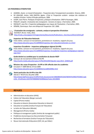 Espace-cadres de l’académie de Montpellier - Barbara LOUP Page 7 sur 8
LES PERSONNELS D’INSPECTION
 ALBANEL, Xavier. Le travail d’évaluation : l’inspection dans l’enseignement secondaire. Octares, 2009.
 DE GRAUWE, Anton, VAN ZANTEN, Agnès. L’Etat et l’inspection scolaire : analyse des relations et
modèles d’action. Institut d’études politiques, 2006.
 LAUBY, Jean-Pierre. Pratiques d’inspection, pratiques d’évaluation. CRDP d’Auvergne, 2003.
 PAQUAY, Léopold. L'évaluation des enseignants : tensions et enjeux. L'Harmattan, 2004.
 ROCQUET, Jean-Pol. L’inspection pédagogique aux risques de l’évaluation. L’harmattan, 2005.
 SÉNORE, Dominique. Pour une éthique de l'inspection. ESF, 2000.
L’évaluation des enseignants : contexte, analyse et perspective d’évolution
SUCHAUT, Bruno. Iredu, 2012.
http://iredu.u-bourgogne.fr/images/stories/Documents/Publications_chercheurs/2012/12019.pdf
Inspecteur de l’Education Nationale
Fiche métier, concours et recrutement, promotions et mutations, rapports de jurys.
http://www.education.gouv.fr/cid49903/inspecteur-de-l-educationnationale-i.e.n.html
Inspecteur d’académie – inspecteur pédagogique régional (IA-IPR)
Fiche métier, concours et recrutement, promotions et mutations, rapports de jurys.
http://www.education.gouv.fr/cid49942/inspecteur-d-academie-inspecteur-pedagogique-regional-
iaipr.html
Guide destiné au candidat pour la constitution du dossier RAEP
Concours de recrutement d’IEN et d’IA-IPR
http://cache.media.education.gouv.fr/file/2012/69/3/guide-raep-2013_224693.pdf
Missions des corps d'inspection : IA-IPR et IEN affectés dans les académies
Circulaire n° 2009-064 du 19 mai 2009
http://www.education.gouv.fr/cid28292/mend0910498c.html
Statut particulier des IA-IPR et des IEN
Décret n° 90-675 du 18 juillet 1990
http://www.legifrance.gouv.fr/affichTexte.do;jsessionid=5BB2BBA4F2EA67BD95F9199027FEDB3C.tpdj
o14v_3?cidTexte=LEGITEXT000006076289&dateTexte=20130605
REVUES
 Administration et éducation (AFAE)
 Cahiers de l’éducation (Berger-Levrault)
 Capital (Prisma media)
 Education et devenir (Association Education et devenir)
 Education et sociétés (Institut Français de l’Education)
 La lettre de l’éducation (Monde)
 Management (Prisma media)
 Politique et management public (Institut de management public)
 Problèmes économiques (La Documentation française)
 Recherche et formation (Institut Français de l’Education)
 Revue internationale d’éducation (CIEP, éd. par Didier)
 