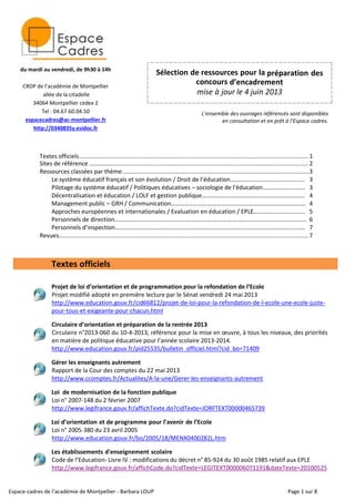 Espace-cadres de l’académie de Montpellier - Barbara LOUP Page 1 sur 8
Sélection de ressources pour la préparation des
concours d’encadrement
mise à jour le 4 juin 2013
L’ensemble des ouvrages référencés sont disponibles
en consultation et en prêt à l’Espace cadres.
Textes officiels........................................................................................................................................... 1
Sites de référence ………............................................................................................................................. 2
Ressources classées par thème..................................................................................................................3
Le système éducatif français et son évolution / Droit de l’éducation………………………….…………..…. 3
Pilotage du système éducatif / Politiques éducatives – sociologie de l’éducation………………………. 3
Décentralisation et éducation / LOLF et gestion publique………………………………………………………….. 4
Management public – GRH / Communication…………………………………………………………………………….. 4
Approches européennes et internationales / Evaluation en éducation / EPLE……………………..…….. 5
Personnels de direction………………………………………………………………………………………………………………. 6
Personnels d’inspection……………………………………………………………………………………………………………… 7
Revues........................................................................................................................................................7
Textes officiels
Projet de loi d’orientation et de programmation pour la refondation de l’Ecole
Projet modifié adopté en première lecture par le Sénat vendredi 24 mai 2013
http://www.education.gouv.fr/cid66812/projet-de-loi-pour-la-refondation-de-l-ecole-une-ecole-juste-
pour-tous-et-exigeante-pour-chacun.html
Circulaire d’orientation et préparation de la rentrée 2013
Circulaire n°2013-060 du 10-4-2013, référence pour la mise en œuvre, à tous les niveaux, des priorités
en matière de politique éducative pour l’année scolaire 2013-2014.
http://www.education.gouv.fr/pid25535/bulletin_officiel.html?cid_bo=71409
Gérer les enseignants autrement
Rapport de la Cour des comptes du 22 mai 2013
http://www.ccomptes.fr/Actualites/A-la-une/Gerer-les-enseignants-autrement
Loi de modernisation de la fonction publique
Loi n° 2007-148 du 2 février 2007
http://www.legifrance.gouv.fr/affichTexte.do?cidTexte=JORFTEXT00000465739
Loi d’orientation et de programme pour l’avenir de l’Ecole
Loi n° 2005-380 du 23 avril 2005
http://www.education.gouv.fr/bo/2005/18/MENX0400282L.htm
Les établissements d'enseignement scolaire
Code de l’Education- Livre IV : modifications du décret n° 85-924 du 30 août 1985 relatif aux EPLE
http://www.legifrance.gouv.fr/affichCode.do?cidTexte=LEGITEXT000006071191&dateTexte=20100525
du mardi au vendredi, de 9h30 à 14h
CRDP de l’académie de Montpellier
allée de la citadelle
34064 Montpellier cedex 2
Tel : 04.67.60.04.50
espacecadres@ac-montpellier.fr
http://0340835y.esidoc.fr
 